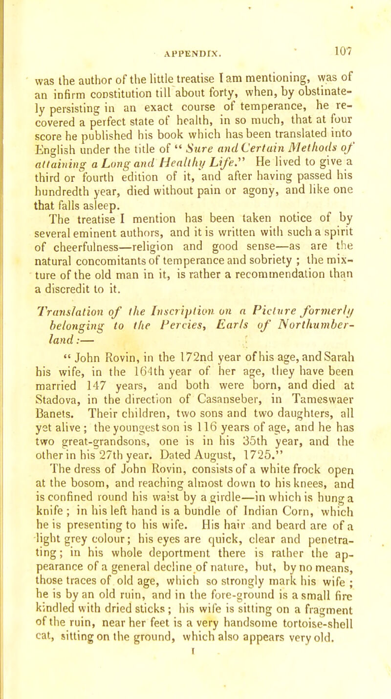 was the author of the little treatise I am mentioning, was of an infirm constitution till about forty, when, by obstinate- ly persisting in an exact course of temperance, he re- covered a perfect state of health, in so much, that at four score he published his book which has been translated into English under the title of  Sure and Certain Methods of attaining a Long and Healthy Life:' He lived to give a third or fourth edition of it, and after having passed his hundredth year, died without pain or agony, and like one that falls asleep. The treatise I mention has been taken notice of by several eminent authors, and it is written with such a spirit of cheerfulness—religion and good sense—as are the natural concomitants of temperance and sobriety ; the mix- ture of the old man in it, is rather a recommendation than a discredit to it. Translation of the Inscription on a Picture forinerli/ belonging to the Fercies, Earls of Northumber- land :—  John Rovin, in the 172nd year of his age, and Sarah his wife, in the 164th year of her age, they have been married 147 years, and both were born, and died at Stadova, in the direction of Casanseber, in Tameswaer Banets. Their children, two sons and two daughters, all yet alive ; the youngest son is 116 years of age, and he has two great-grandsons, one is in his 35th year, and the other in his 27th year. Dated August, 1725. The dress of John Rovin, consists of a white frock open at the bosom, and reaching almost down to his knees, and is confined round his waist by a girdle—in which is hung a knife ; in his left hand is a bundle of Indian Corn, which he is presenting to his wife. His hair and beard are of a light grey colour; his eyes are quick, clear and penetra- ting; in his whole deportment there is rather the ap- pearance of a general decline of nature, but, by no means, those traces of old age, which so strongly mark his wife ; he is by an old ruin, and in the fore-ground is a small fire kmdled with dried slicks; his wife is sitting on a fragment of the ruin, near her feet is a very handsome tortoise-shell cat, sitting on the ground, which also appears very old. I