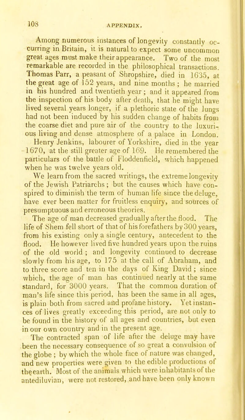 Among numerous instances of longevity constantly oc- curring in Britain, it is natural to expect some uncommon great ages must make their appearance. Two of the most remarkable are recorded in the philosophical transactions. Thomas Parr, a peasant of Shropshire, died in 1G35, at the great age of 152 years, and nine months ; he married in his hundred and twentieth year ; and it appeared from the inspection of his body after death, that he might have lived several years longer, if a plethoric state of the lungs had not been induced by his sudden change of habits from the coarse diet and pure air of the country to the luxuri- ous living and dense atmosphere of a palace in London. Henry Jenkins, labourer of Yorkshire, died in the year 1670, at the still greater age of 169. He remembered the particulars of the battle of Floddenfield, which happened when he was twelve years old. We learn from the sacred writings, the extreme longevity of the Jewish Patriarchs; but the causes which have con- spired to diminish the term of human life since the deluge, have ever been matter for fruitless enquiry, and sources of presumptuous and erroneous theories. The age of man decreased gradually after the flood. The life of Shem fell short of that of his forefathers by 300 years, from his existing only a single century, antecedent to the flood. He however lived five hundred years upon the ruins of the old world ; and longevity continued to decrease slowly from his age, to 175 at the call of Abraham, and to three score and ten in the days of King David ; since which, the age of man has continued nearly at the same standard, for 3000 years. That the common duration of man's life since this period, has been the same in all ages, is plain both from sacred and profane history. Yet instan- ces of lives greatly exceeding this period, are not only to be found in the history of ail ages and countries, but even in our own country and in the present age. The contracted span of life after the deluge may have been the necessary consequence of so great a convulsion of the globe ; by which the wiiole face of nature was changed, and new properties were given to the edible productions of th§earth. Most of the animals which were inhabitants of the antediluvian, were not restored, and have been only known