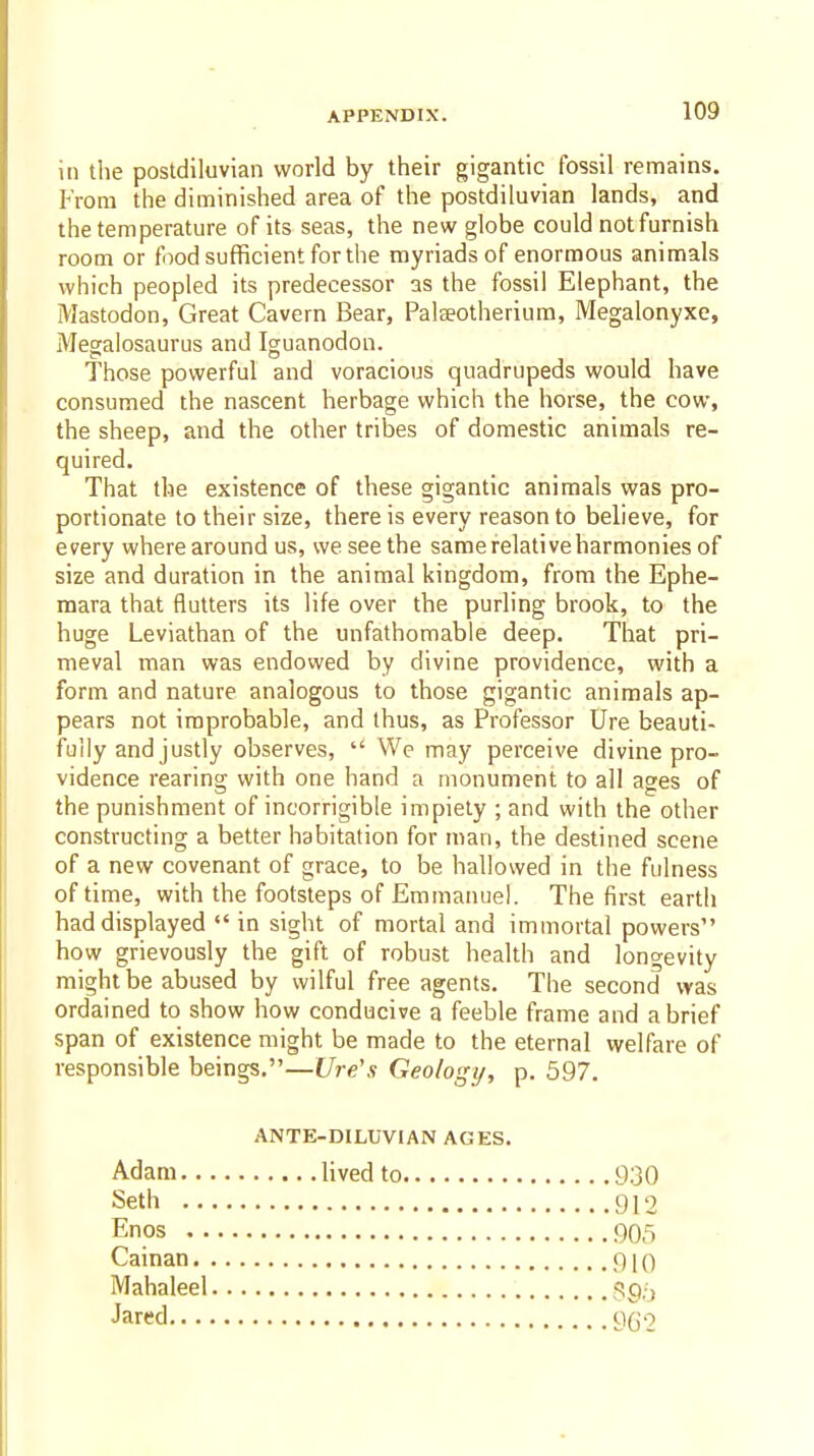 in the postdiluvian world by their gigantic fossil remains. From the diminished area of the postdiluvian lands, and the temperature of its seas, the new globe could not furnish room or food sufficient for the myriads of enormous animals which peopled its predecessor as the fossil Elephant, the Mastodon, Great Cavern Bear, Palseotherium, Megalonyxe, Megalosaurus and Iguanodon. Those powerful and voracious quadrupeds would have consumed the nascent herbage which the horse, the cow, the sheep, and the other tribes of domestic animals re- quired. That the existence of these gigantic animals was pro- portionate to their size, there is every reason to believe, for every where around us, we see the same relative harmonies of size and duration in the animal kingdom, from the Ephe- mara that flutters its life over the purling brook, to the huge Leviathan of the unfathomable deep. That pri- meval man was endowed by divine providence, with a form and nature analogous to those gigantic animals ap- pears not improbable, and thus, as Professor Ure beauti- fully and justly observes,  We may perceive divine pro- vidence rearing with one hand a monument to all ages of the punishment of incorrigible impiety ; and with the other constructing a better habitation for man, the destined scene of a new covenant of grace, to be hallowed in the fulness of time, with the footsteps of Emmanuel. The first earth had displayed  in sight of mortal and immortal powers how grievously the gift of robust health and longevity might be abused by wilful free agents. The second was ordained to show how conducive a feeble frame and a brief span of existence might be made to the eternal welfare of responsible beings,—Ure's Geologi/, p. 597. ANTE-DILUVIAN AGES. Adam lived to 930 Seth 912 Enos 905 Cainan 910 Mahaleel 595 Jared qqo