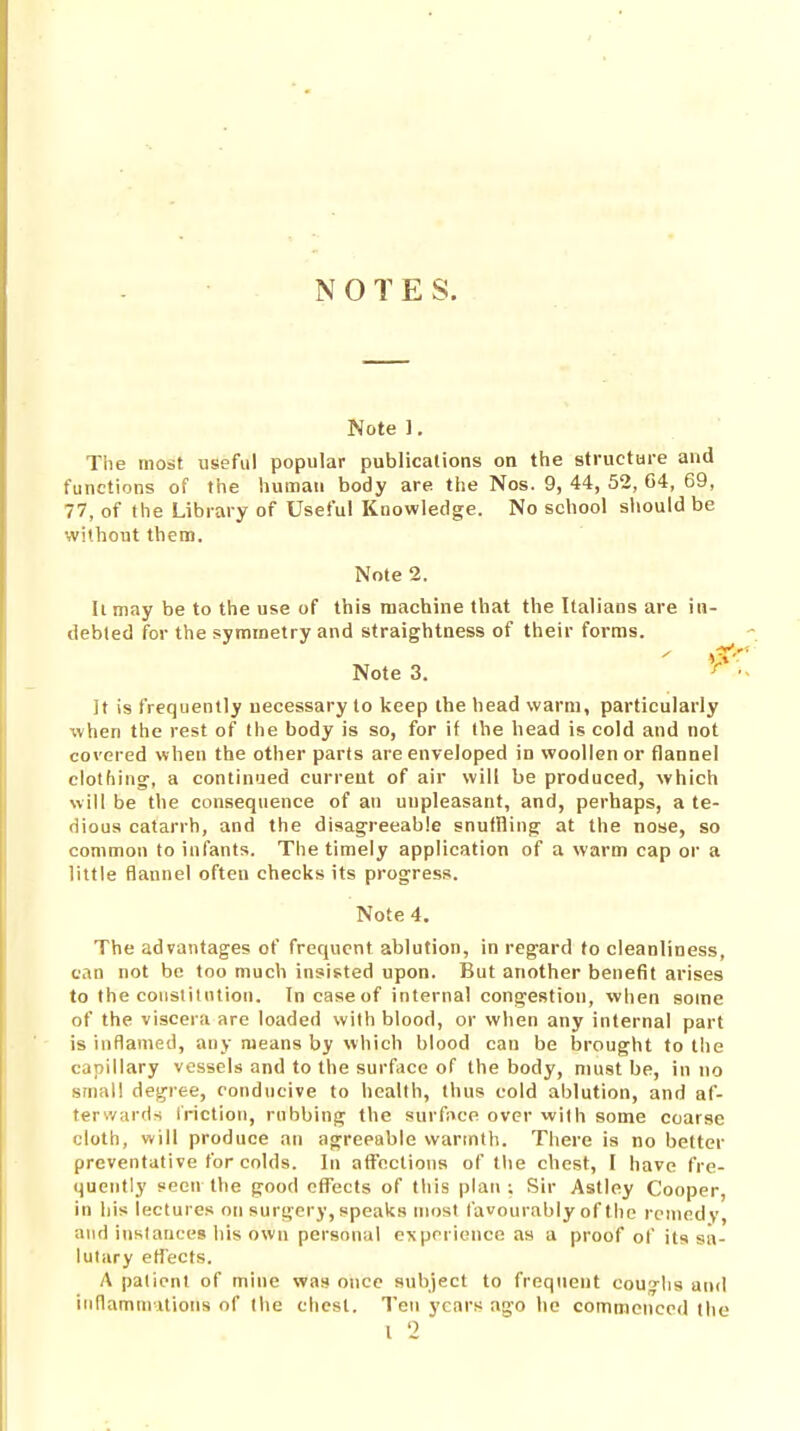 NOTES. Note ]. The most useful popular publications on the structure and functions of tlie human body are the Nos. 9, 44, 52, C4, 69, 77, of the Library of Useful Knowledge. No school should be without them. Note 2. Ii may be to the use of this machine that the Italians are in- debted for the symmetry and straightness of their forms. Note 3. ^ It is frequently necessary to keep the head warm, particularly when the rest of the body is so, for if (he head is cold and not covered when the other parts are enveloped in woollen or flannel clothing', a continued current of air will be produced, which will be the consequence of an unpleasant, and, perhaps, a te- dious catarrh, and the disagreeable snuffling at the nose, so common to infants. The timely application of a warm cap or a little flannel often checks its progress. Note 4. The advantages of frequent ablution, in regard to cleanliness, can not be too much insisted upon. But another benefit arises to the constitution. In case of internal congestion, when some of the viscera are loaded with blood, or when any internal part is inflamed, any means by which blood can be brought to the capillary vessels and to the surface of the body, must be, in no small degree, conducive to health, thus cold ablution, and af- terwards friction, rubbing the surfivce over with some coarse cloth, will produce an agreeable warmth. There is no better preventative for colds. In affections of tlie chest, I have fre- qucTitly seen the good effects of this plan; Sir Astley Cooper, in his lectures on surgery, speaks most favourably of the remedy, and instances his own personal experience as a proof of its sa- lutary effects. A patient of mine was once subject to frequent couylis and inflammations of the chest. Ten years ago he commenced the I 2