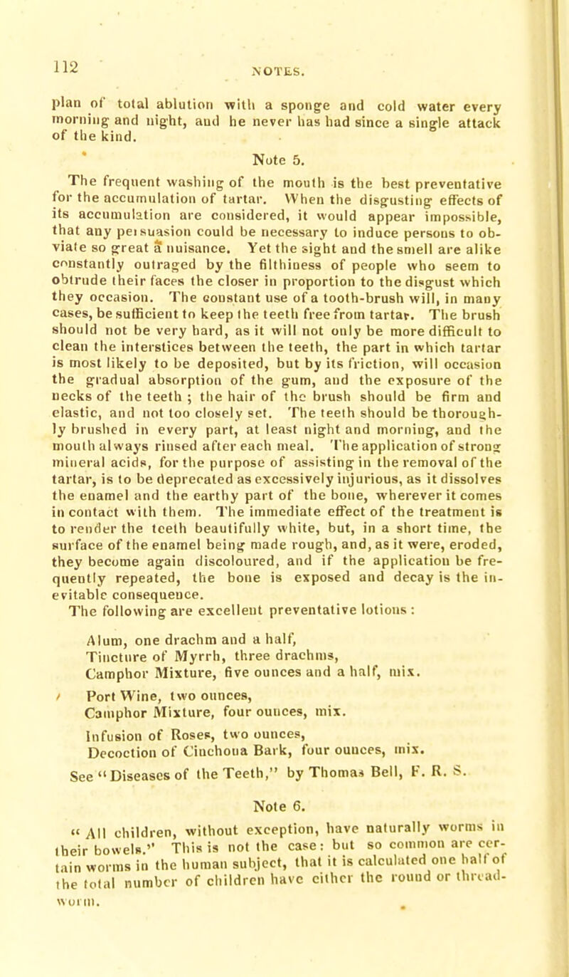 NOTES. plan of total ablution witli a sponge and cold water every rnorniiig and night, and he never has had since a single attack of the kind. Note 5. The freqnent washing of the mouth is the best preventative for the accumulation of tartar. When the disgusting effects of its accumulation are considered, it would appear impossible, that any peisuasion could be necessary to induce persons to ob- viale so great a nuisance. Yet the sight and the smell are alike constantly outraged by the filthiness of people who seem to obtrude their faces the closer in proportion to the disgust which they occasion. The constant use of a tooth-brush will, in many cases, be sufficient to keep the teeth free from tartar. The brush should not be very hard, as it will not only be more difficult to clean the interstices between the teeth, the part in which tartar is most likely to be deposited, but by its friction, will occasion the gradual absorption of the gum, and the exposure of the necks of the teeth ; the hair of the brush should be firm and clastic, and not too closely set. The teelh should be thorouah- ly brushed in every part, at least night and morning, and the mouth always rinsed after each meal. The application of strons mineral acids, for the purpose of assisting in the removal of the tartar, is to be deprecated as excessively injurious, as it dissolves the enamel and the earthy part of the bone, wherever it comes in contact with them. The immediate effect of the treatment is to render the teelh beautifully white, but, in a short time, the surface of the enamel being made rough, and, as it were, eroded, they become again discoloured, and if the application be fre- quently repeated, the bone is exposed and decay is the in- evitable consequence. The following are excellent preventative lotions : Alum, one drachm and a half, Tincture of Myrrh, three drachms, Camphor Mixture, five ounces and a half, mix. / Port Wine, two ounces. Camphor Mixture, four ounces, mix. Infusion of Roses, two ounces. Decoction of Cinchoua Bark, four ounces, mis. See Diseases of the Teeth, by Thomai Bell, F. R. S. Note 6. «' All children, without exception, have naturally worms in their bowels.'' This is not the case: but so common are cer- tain worms in the human subject, that it is calculated one halt ol the total number of children have cither the round or ihrcad- wmni.