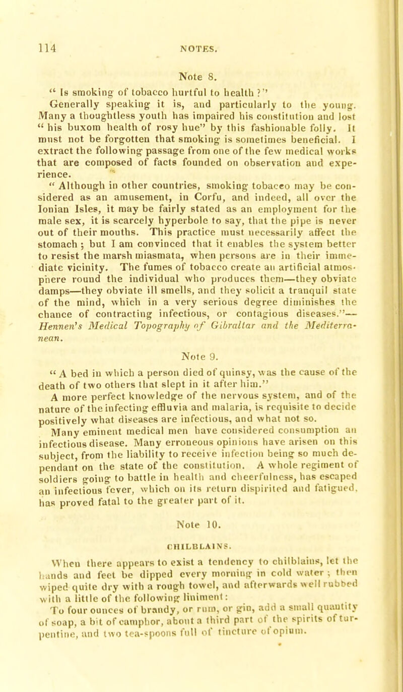 Note 8.  Is smoking of tobacco liurtful to liealtli ?' Generally speaking it is, and particularly to tlie youny:. Many a thoughtless youth has impaired his constitution and lost  his buxom health of rosy hue by this fashionable folly. It must not be forgotten that smoking is somelimes beneficial. I extract the following passage from one of the few medical works that are composed of facts founded on observation and expe- rience.  Although in other countries, smoking tobacco may be con- sidered as an amusement, in Corfu, and indeed, all over the Ionian Isles, it may be fairly stated as an employment for the male sex, it is scarcely hyperbole to say, that the pipe is never out of their mouths. This practice must necessarily affect the stomach ; but I am convinced that it enables the system better to resist the marsh miasmata, when persons are in their imme- diate vicinity. The fumes of tobacco create an arti6cial atmos- phere round the individual who produces them—they obviate damps—they obviate ill smells, and they solicit a tranquil state of the mind, which in a very serious degree diminishes the chance of contracting infectious, or contagious diseases.''— Hennen's Medical Topography nf Gibraltar and the Mediterra- nean. Note 9.  A bed in which a person died of quinsy, was the cause of the death of two others that slept in it after him. A more perfect knowledge of the nervous system, and of the nature of the infecting effluvia and malaria, is requisite to decide positively what diseases are infectious, and what not so. Many eminent medical men have considered consumption an infectious disease. Many erroneous opinions have arisen on this subject, from the liability to receive infeclion being so much de- pendant on the state of the constitution. A whole regiment of soldiers going to battle in health and cheerfulness, has escaped an infectious fever, which on ils return dispirited and fatigued, has proved fatal to the greater part of it. Note 10. CHILBLAIN?. When there appears to exist a tendency to chilblains, let the hands and feel be dipped every morning in cold water ; then wiped quite dry with a rough towel, and afterwards \>ell rubbed with a little of the following liniment: To four ounces of brandy, or ruin, or gin, add a small quantity of soap, a bit of camphor, about a third part of the spirits of tur- pentine, and two tea-spoons full of tincture of opium.