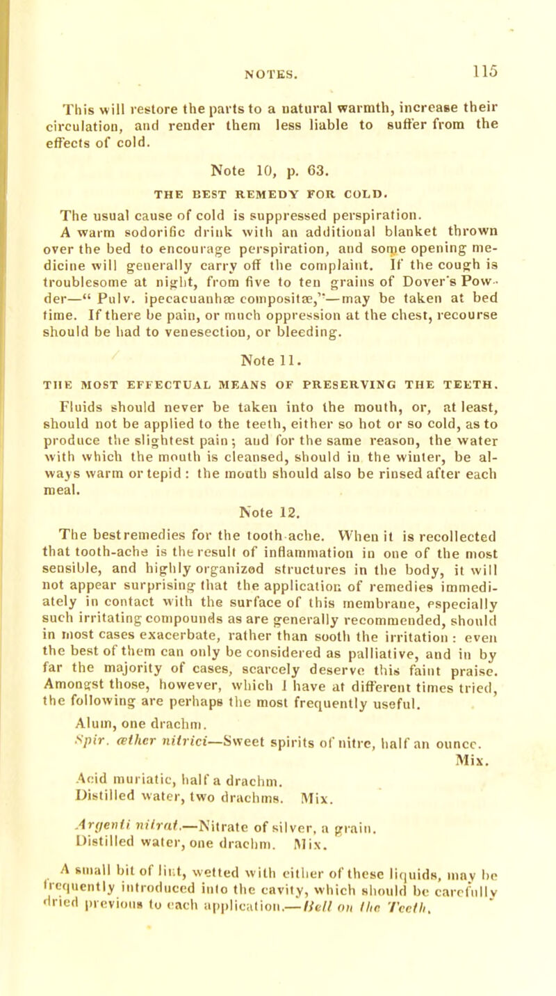 This will restore the parts to a natural warmth, increase their circulation, and render them less liable to suffer from the effects of cold. Note 10, p. 63. THE BEST REMEDY FOR COLD. The usual cause of cold is suppressed perspiration. A warm sodoriGc drink with an additional blanket thrown over the bed to encourage perspiration, and some opening me- dicine will generally carry off the complaint. If the cough is troublesome at nijrlit, from five to ten grains of Dover's Pow- der— Pulv. ipecacuanhas composite,'-—may be taken at bed time. If there be pain, or much oppression at the chest, recourse should be had to venesection, or bleeding. Note 11. THE MOST EFFECTUAL MEANS OF PRESERVING THE TEETH. Fluids should never be taken into the mouth, or, at least, should not be applied to the teeth, either so hot or so cold, as to produce the slightest pain; aud for the same reason, the water with which the mouth is cleansed, should iu the winter, be al- ways warm or tepid : the mouth should also be rinsed after each meal. Note 12. The bestremedies for the tooth ache. When it is recollected that tooth-ache is the result of inflammation in one of the most sensible, and highly organized structures in the body, it will not appear surprising that the application of remedies immedi- ately in contact with the surface of this membrane, especially such irritating compounds as are generally recommended, should in most cases exacerbate, rather than sooth the irritation : even the best of them can only be considered as palliative, and in by far the majority of cases, scarcely deserve this faint praise. Amongst those, however, which 1 have at different times tried, the following are perhaps the most frequently useful. Alum, one drachm. Spit. (Bther nHrici—S\reel spirits of nitre, half an ounce. Mix. Acid muriatic, half a drachm. Distilled water, two drachms. Mix. Anjenti »n7ra^—Nitrate of silver, a grain. Distilled water, one drachm. Mix. A ftniall bit of lii;t, wetted with cilliur of these liquids, ninv be frequently introduced into the cavity, which should be carcf'ully dried iirevious to each ap|)lic;ition,—/ye// on llic Teeth,