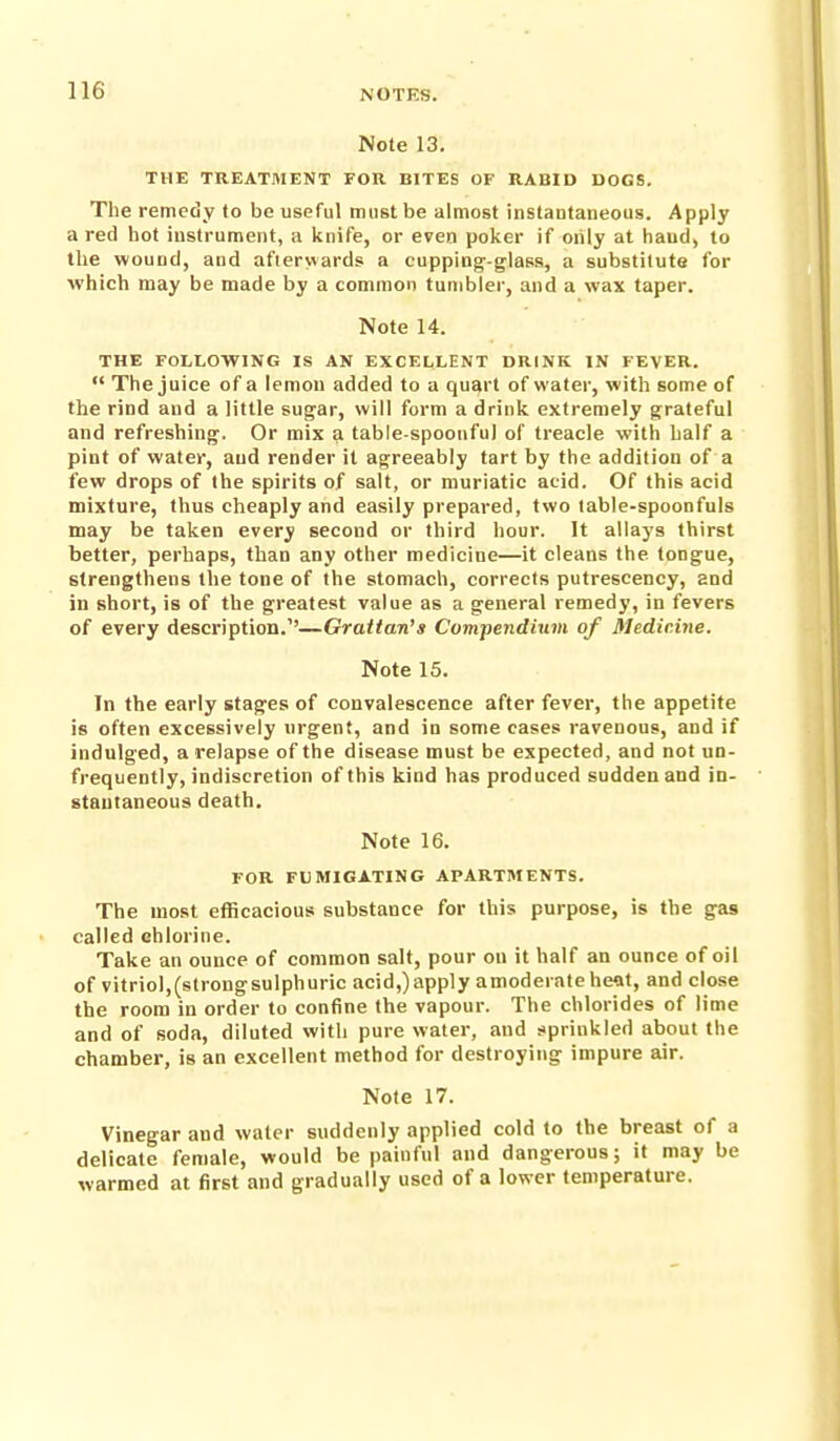 Note 13. THE TREATMENT FOR BITES OF RABID DOGS. The remedy to be useful must be almost instantaneous. Apply a red hot instrument, a knife, or even poker if oiily at hand, to the wound, and aftervvards a cupping-glass, a substitute for which may be made by a common tumbler, and a wax taper. Note 14. THE FOLLOWING IS AN EXCELLENT DRINK IN FEVER.  The juice of a lemon added to a quart of water, with some of the rind and a little sugar, will form a drink extremely grateful and refreshing. Or mix a table-spoonful of treacle with half a pint of water, aud render it agreeably tart by the addition of a few drops of the spirits of salt, or muriatic acid. Of this acid mixture, thus cheaply and easily prepared, two table-spoonfuls may be taken every second or third hour. It allays thirst better, perhaps, than any other medicine—it cleans the tongue, strengthens the tone of the stomach, corrects putreseency, and in short, is of the greatest value as a general remedy, in fevers of every description.''—Grattan's Compendium of Medicine. Note 15. In the early stages of convalescence after fever, the appetite is often excessively urgent, and in some cases ravenous, and if indulged, a relapse of the disease must be expected, and not uo- frequently, indiscretion of this kind has produced sudden and in- stantaneous death. Note 16. FOR FUMIGATING APARTMENTS. The most efficacious substance for this purpose, is the gas called chlorine. Take an ounce of common salt, pour on it half an ounce of oil of vitriol,(strongsulphuric acid,) apply amoderateheat, and close the room in order to confine the vapour. The chlorides of lime and of soda, diluted with pure water, and sprinkled about the chamber, is an excellent method for destroying impure air. Note 17. Vinegar and water suddenly applied cold to the breast of a delicate female, would be painful and dangerous; it may be warmed at first and gradually used of a lower temperature.