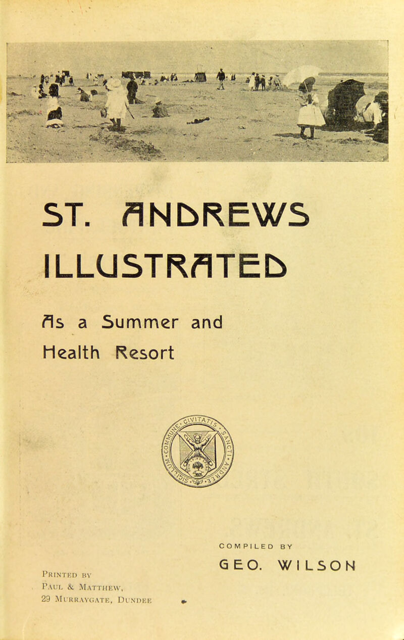 ST. ANbREWS ILLUSTRflTEb fls a Summer and Health Resort Printed kv Paul & Matthew, 29 Ml RRAVCJATE, DlnDEIC COMPILED BY GEO. WILSON