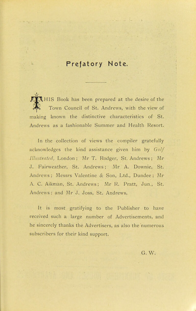 Prefatory Note. HIS Book has been prepared at the desire of the Town Council of St. Andrews, with the view of making known the distinctive characteristics of St. Andrews as a fashionable Summer and Health Resort. In the collection of views the compiler gratefully acknowledges the kind assistance given him by Golf Illustrated, London ; Mr T. Rodger, St. Andrews ; Mr J. Fairweather, St. Andrews; Mr A. Downie, St. Andrews ; Messrs Valentine & Son, Ltd., Dundee ; Mr A. C. Aikman, St. Andrews; Mr R. Pratt, Jun., St. Andrews ; and Mr J. Joss, St. Andrews. It is most gratifying to the Publisher to have received such a large number of Advertisements, and he sincerely thanks the Advertisers, as also the numerous subscribers for their kind support. G. W.