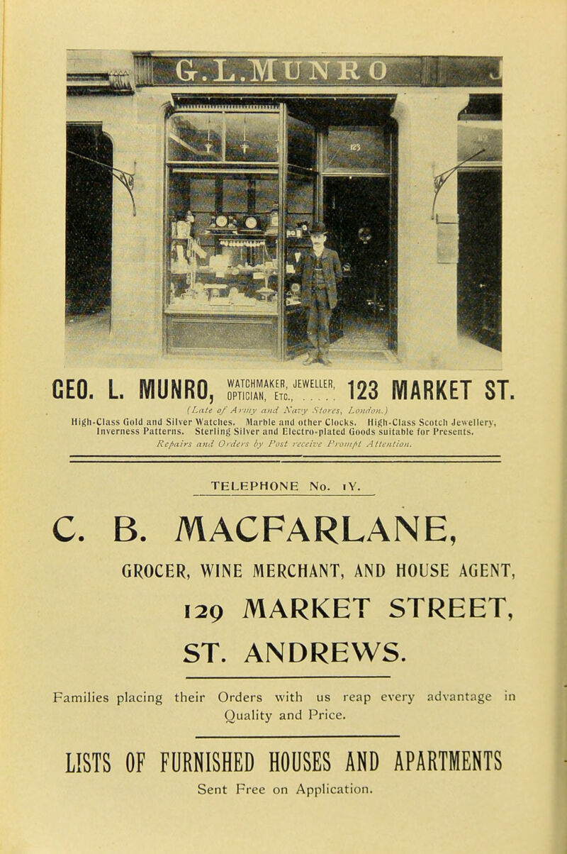 CEO. L. WIUNRO, SSZ'^^ 123 MARKET ST. (Late of Army and Xtf:'y Stores, Loitiion.) High-Class Gold and Silver Watches. Marble and other Clocks. High-Class Scotch Jewellery, Inverness Patterns. Sterling Silver and Electro-plated Goods suitable for Presents. Re flairs and Orders hy Post receive Pro:ii/tt Attention. TELEPHONE No. lY. C. B. MACFARLANE, GROCER, WINE MERCHANT, AND HOUSE AGENT, 129 MARKET STREET, ST. ANDREWS. Families placing their Orders with us reap every advantage in Quality and Price. LISTS OF FURNISHED HOUSES AND APARTMENTS Sent Free on Application.