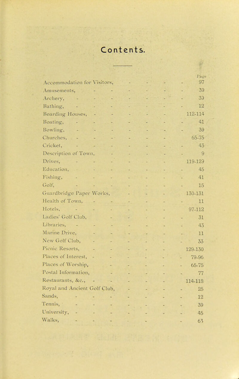 Contents. Page Accommodation for X'isitors, 97 AmusementSj _ - _ _ 39 Archery, _ _ - _ . 39 Bathing, _ _ _ _ . 12 Boarding' Houses, - - - - 112-114 Boating, _ - . . . 41 Bowling, _ . . _ . 39 Churches, - - - ■ - 65-75 Cricket, _ . . _ . 43 Description ot Town, - _ . 9 Drives, . _ - . . 119-129 Education, - - . - . 45 Fishing, - - - . . 41 Golf, . - . - . 15 Guardbridge Paper Works, 130-131 Health of Town, . . . _ 11 Hotels, - - . - . 97-112 Ladies' Golf Club, 31 Libraries, - - . . _ 43 Marine Drive, - - . . 11 New Golf Club, - - . . 33 Picnic Resorts, - - _ . 12Q-130 Places of Interest, - - - . 79-96 Places of Worship, - . . 65-75 Postal Information, - - . 77 Restaurants, &c., - - . . 114-118 Royal and Ancient Golf Club, 25 Sands, ----- 12 Tennis, ----- 39 University, - . - - . 45 Walks, - - - . - 63