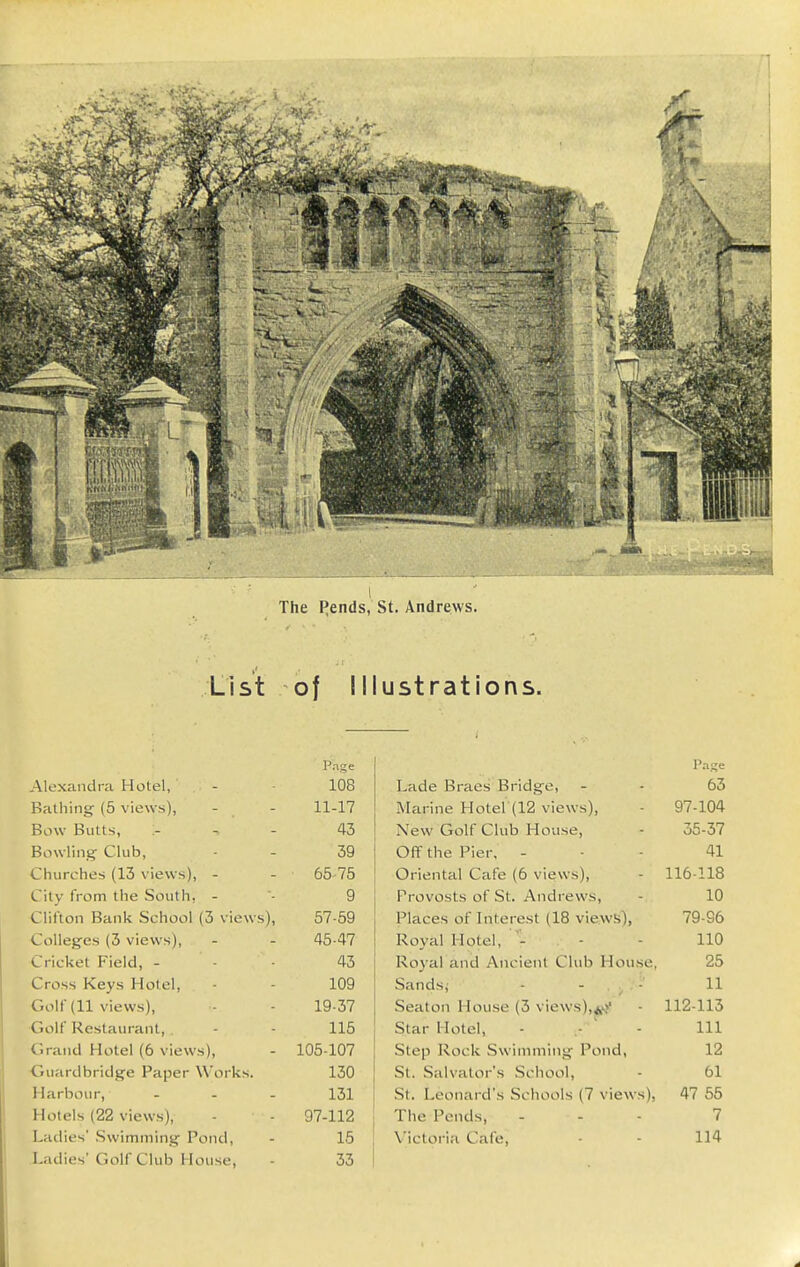 The pends, St. Andrews. List of Illustrations. Page P.-ifje Alexandra Hotel, 108 Lade Braes Bridge, 63 Bathing (5 views), 11-17 Marine Hoter(12 views), 97-104 Bow Butts, :- 43 New Golf Club House, 35-37 Bowling Club, 39 Off the Pier, - 41 Churches (13 views), - 65-75 Oriental Cafe (6 views), 116-118 City from the South. - 9 Provosts of St. Andrews, 10 Clifton Bank School (3 views), 57-59 Places of Interest (18 views), 79-96 Colleges (3 views). 45-47 Royal Hotel, - 110 Cricket Field, - 43 Roj-al and Ancient Club House, 25 Cross Keys Hotel, 109 Sandsj - - ., . -' 11 Golf (11 views), 19-37 Seaton House (3 views), 112-113 ■Golf Restaurant, . 115 Star Hotel, 111 Grand Hotel (6 views). 105-107 Step Rock Swimming Pond, 12 •Guardbridge Paper Works. 130 St, Salvator's School, 61 Harbour, - - - 131 .St. Leonard's Schools (7 views), 47 55 Hotels (22 views), 97-112 The Pends, 7 Ladies' .Swimming Pond, 15 Victoria Cafe, 114 Ladies' Golf Club House, 33