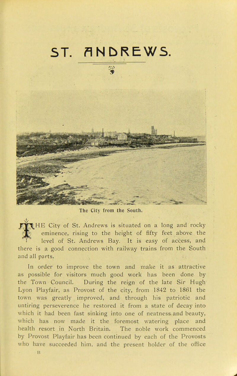 ST. ANbREWS. The City from the South. _HE City of St. Andrews is situated on a long and rocky eminence, rising to the heigint of fifty feet above the level of St. Andrevi'S Bay. It is easy of access, and there is a good connection with railway trains from the South and all parts. In order to improve the town and make it as attractive as possible for visitors much good work has been done by the Town Council. During the reign of the late Sir Hugh Lyon Playfair, as Provost of the city, from 1842 to 1861 the town was greatly improved, and through his patriotic and untiring perseverence he restored it from a state of decay into which it had been fast sinking into one of neatness and beauty, which has now made it the foremost watering place and health resort in North Britain. The noble work commenced by Provost Playfair has been continued by each of the Provosts who have succeeded him, and the present holder of the office B