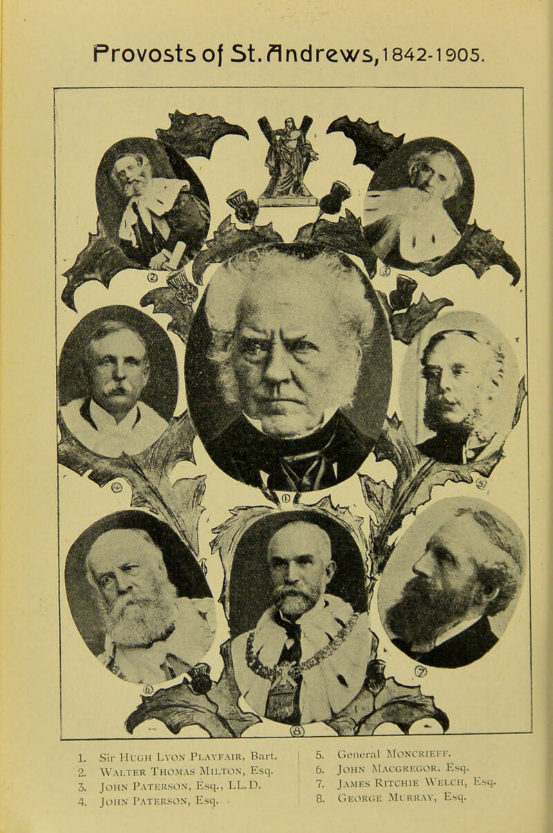 Provosts of St. ndrews, 1842-1905. 1. Sir Hugh Lvon Playi-air, Bsirt. I 5. General Monckii;i-k. 2. Walter Thomas jNIilton, Esq. 6. John Macgrkcor. Esq. 3. John Patkrson, Esq., LL,D. 7. James Ritchie Welch, Esq. 4. John I'aterson, Esq. • 8. George Mi kray, Esq.