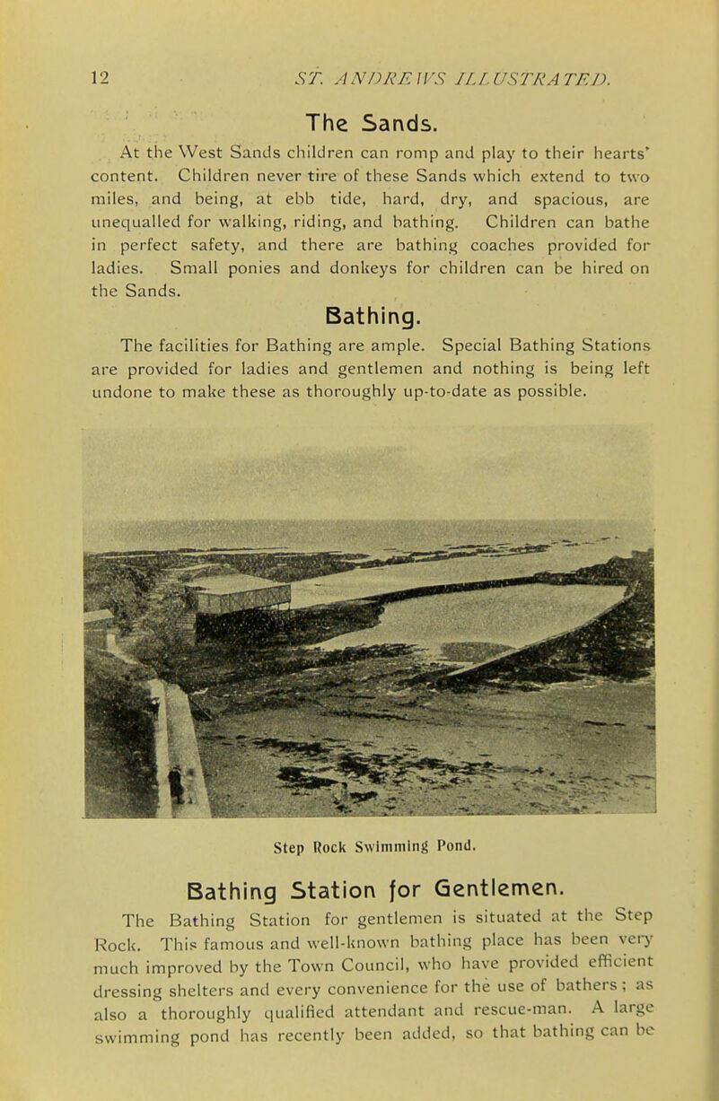 The Sands. At the West Sands children can romp and play to their hearts' content. Children never tire of these Sands which extend to two miles, and being, at ebb tide, hard, dry, and spacious, are unequalled for walking, riding, and bathing. Children can bathe in perfect safety, and there are bathing coaches provided for ladies. Small ponies and donkeys for children can be hired on the Sands. Bathing. The facilities for Bathing are ample. Special Bathing Stations are provided for ladies and gentlemen and nothing is being left undone to make these as thoroughly up-to-date as possible. Step Rock Swimming Pond. Bathing Station for Gentlemen. The Bathing Station for gentlemen is situated at the Step Rock. Thi.« famous and well-known bathing place has been very much improved by the Town Council, who have provided efficient dressing shelters and every convenience for the use of bathers; as also a thoroughly qualified attendant and rescue-man. A large swimming pond has recently been added, so that bathing can be