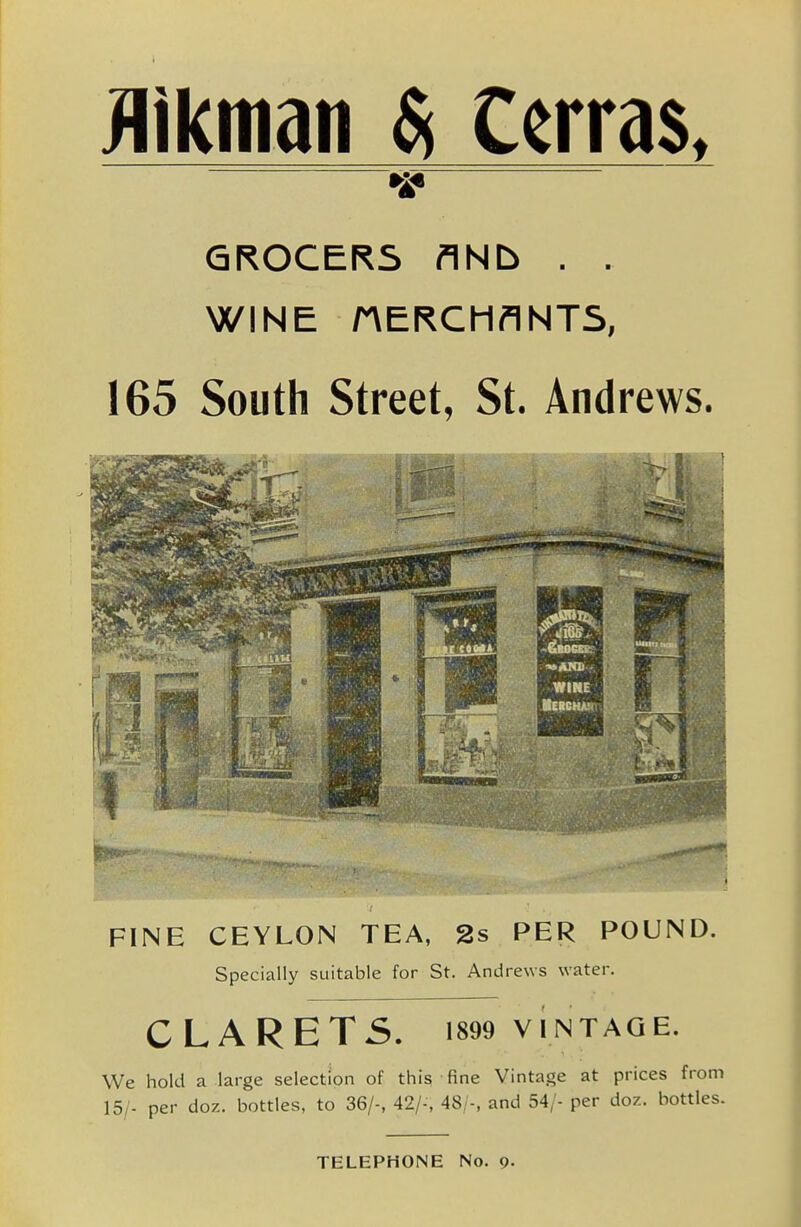 Hikman $i Cerras. •is* GROCERS flNb . , WINE rVERCMflNTS, 165 South Street, St. Andrews. FINE CEYLON TEA, 2s PER POUND. Specially suitable for St. Andrews water. CLARET5. 1899 VINTAQE. We hold a large selection of this fine Vintage at prices from 15/- per doz. bottles, to 36/-, 42/-, 48;-, and 54/- per doz. bottles. TELEPHONE No. 9-