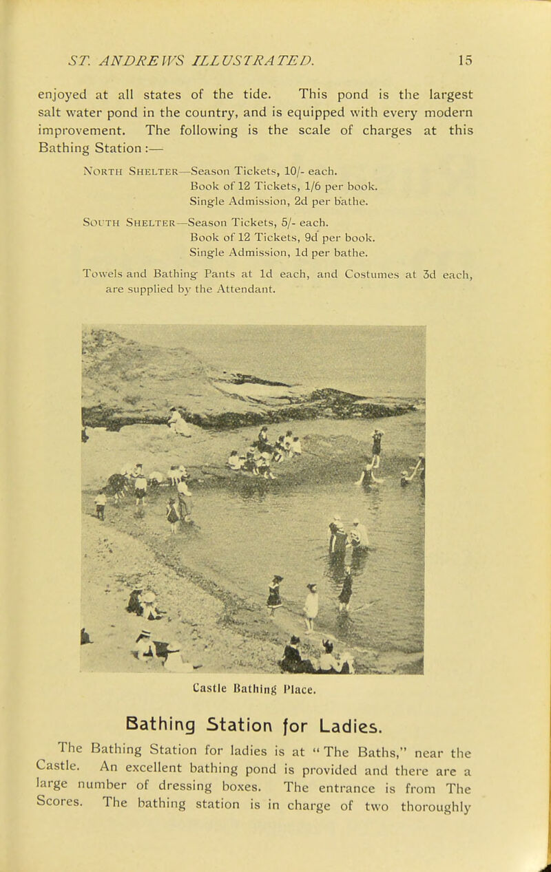 enjoyed at all states of the tide. This pond is the largest salt water pond in the country, and is equipped with every modern improvement. The following is the scale of charges at this Bathing Station:— North Shelter—Season Tickets, 10/- each. Book of 12 Tickets, 1/6 per book. Single Admission, 2d per bathe. Soi TH Shelter—Season Tickets, 5/- each. Book of 12 Tickets, 9d per book. Single Admission, Id per bathe. Towels and Bathing Pants at Id each, and Costumes at 3d each, are supplied by the Attendant. Castle Bathing I'lace. Bathing Station for Ladies. The Bathing Station for ladies is at  The Baths, near the Castle. An excellent bathing pond is provided and there are a large number of dressing boxes. The entrance is from The Scores. The bathing station is in charge of two thoroughly