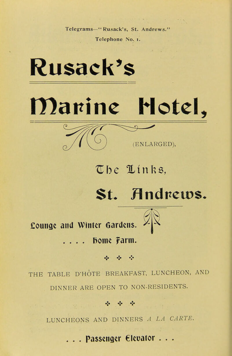 Telegrams— Rusack's, St. Andrews. Telephone No. i. Rusack^s tDanine Hotel, £ounae and Winter Gardens, .... fiome Farm. ^ <* <- THE TABLE D'HOTE BREAKFAST, LUNCHEON, AND DINNER ARE OPEN TO NON-RESIDENTS. ^« ❖ LUNCHEONS AND DINNERS A LA CARTE. . . . Passenger eieuator . . . (ENLARGED), i