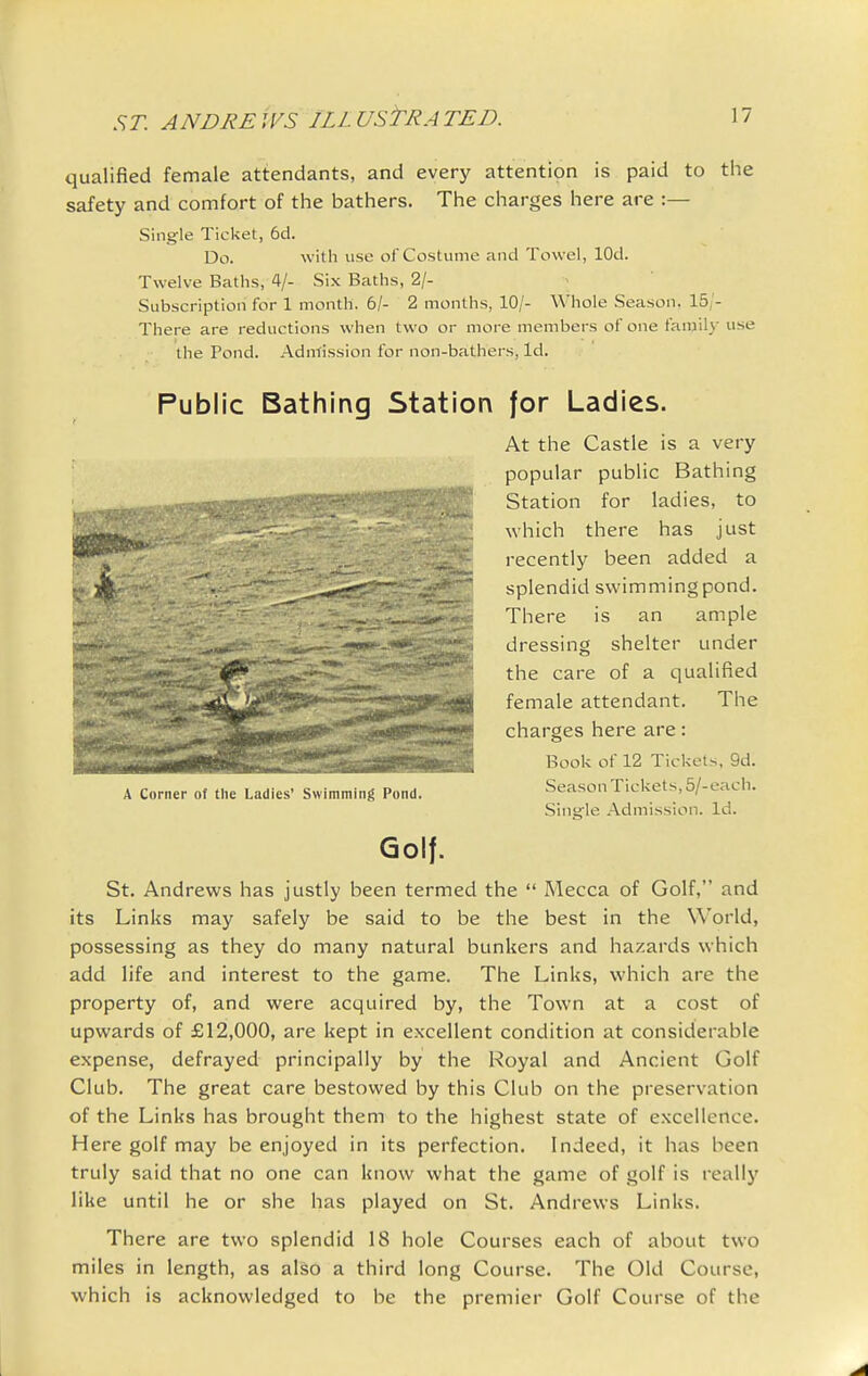 qualified female attendants, and every attention is paid to the safety and comfort of the bathers. The charges here are :— Single Ticket, 6d. Do. witli use of Costume and Towel, lOd. Twelve Baths, 4/- Six Baths, 2/- Subscriptiori for 1 month. 6/- 2 months, 10/- Whole Season. 15/- There are reductions when two or more members of one family use the Pond. Adntission for non-bathers, Id. Public Bathing Station for Ladies. At the Castle is a very popular public Bathing Station for ladies, to which there has just recently been added a splendid swimming pond. There is an ample dressing shelter under the care of a qualified female attendant. The charges here are: Book of 12 Tickets. 9d. Season Tickets, 6/-each. Single Admission. Id. A Corner iii tliu Ladies' Swimming Pond. Golf. St. Andrews has justly been termed the  Mecca of Golf, and its Links may safely be said to be the best in the World, possessing as they do many natural bunkers and hazards which add life and interest to the game. The Links, which are the property of, and were acquired by, the Town at a cost of upwards of £12,000, are kept in excellent condition at considerable expense, defrayed principally by the Royal and Ancient Golf Club. The great care bestowed by this Club on the preservation of the Links has brought them to the highest state of excellence. Here golf may be enjoyed in its perfection. Indeed, it has been truly said that no one can know what the game of golf is really like until he or she has played on St. Andrews Links. There are two splendid 18 hole Courses each of about two miles in length, as also a third long Course. The Old Course, which is acknowledged to be the premier Golf Course of the