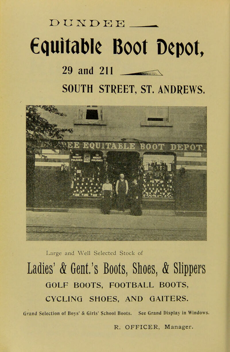 equitable Boot Depot, 29 and 211 —^ SOUTH STREET, ST. ANDREWS. Large and Well Selected Stock of Ladies' & Gent.'s Boots, Shoes, & Slippers GOLF BOOTS, FOOTBALL BOOTS, CYCLING SHOES, AND GAITERS. Grand Selection of Boys' & Girls' School Boots. See Grand Display in Windows. R. OFFICER, Manager.