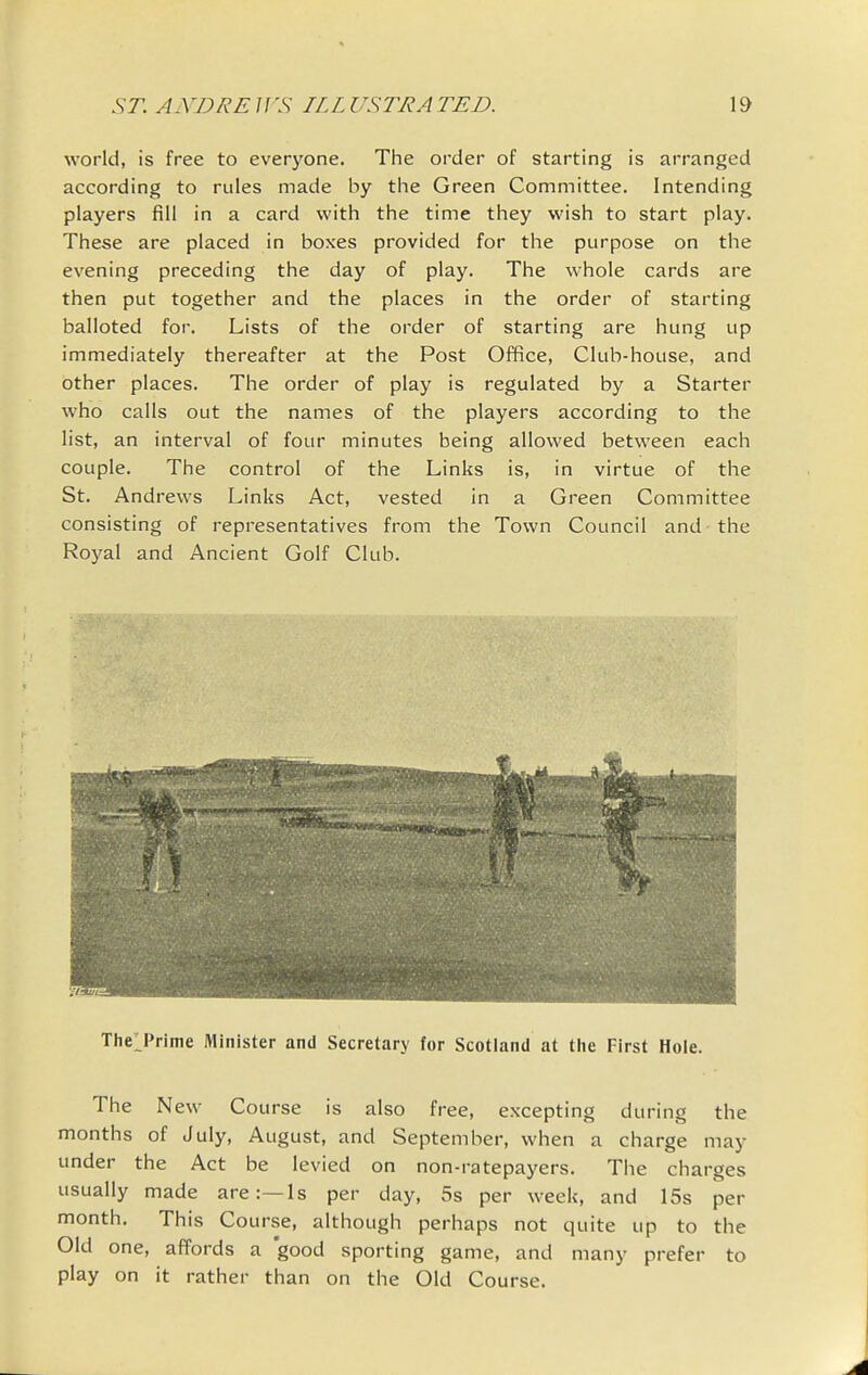 world, is free to everyone. The order of starting is arranged according to rules made by tiie Green Committee. Intending players fill in a card with the time they wish to start play. These are placed in boxes provided for the purpose on the evening preceding the day of play. The whole cards are then put together and the places in the order of starting balloted for. Lists of the order of starting are hung up immediately thereafter at the Post Office, Club-house, and other places. The order of play is regulated by a Starter who calls out the names of the players according to the list, an interval of four minutes being allowed between each couple. The control of the Links is, in virtue of the St. Andrews Links Act, vested in a Green Committee consisting of representatives from the Town Council and the Royal and Ancient Golf Club. ThelPrime Minister and Secretary for Scotland at the First Hole. The New Course is also free, excepting during the months of July, August, and September, when a charge may under the Act be levied on non-ratepayers. The charges usually made are:—Is per day, 5s per week, and 15s per month. This Course, although perhaps not quite up to the Old one, affords a good sporting game, and many prefer to play on it rather than on the Old Course.