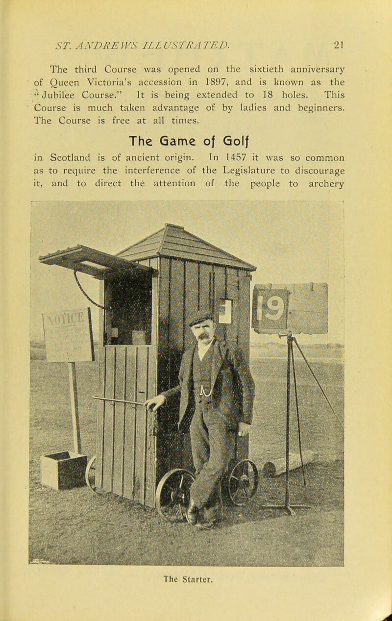 The third Course was opened on the sixtieth anniversary of Queen Victoria's accession in 1897, and is known as the Jubilee Course. It is being extended to 18 holes. This Course is much taken advantage of by ladies and beginners. The Course is free at all times. The Game of Golf in Scotland is of ancient origin. In 1457 it was so common as to require the interference of the Legislature to discourage it, and to direct the attention of the people to archery The Starter.