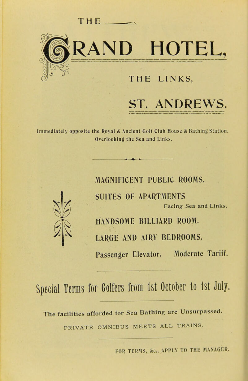 THE RAND_HOTEL, THE LINKS, ST. ANDREWS. Immediately opposite tlie Royal & Ancient Golf Club House & Bathing Station. Overlooking the Sea and Linl^s. ^1^ MAGMFICENT PUBLIC ROOMS. SUITES OF APARTMENTS Facing Sea and Links. HANDSOME BILLIARD ROOM. LARGE AND AIRY BEDROOMS. Passenger Elevator. Moderate Tariff. Special Terms for Golfers from 1st October to 1st July. The facilities afforded for Sea Bathing are Unsurpassed. PRIVATE OMNIBUS MEETS ALL TRAINS. FOR TERMS, &c., APPLY TO THE MANAGER.