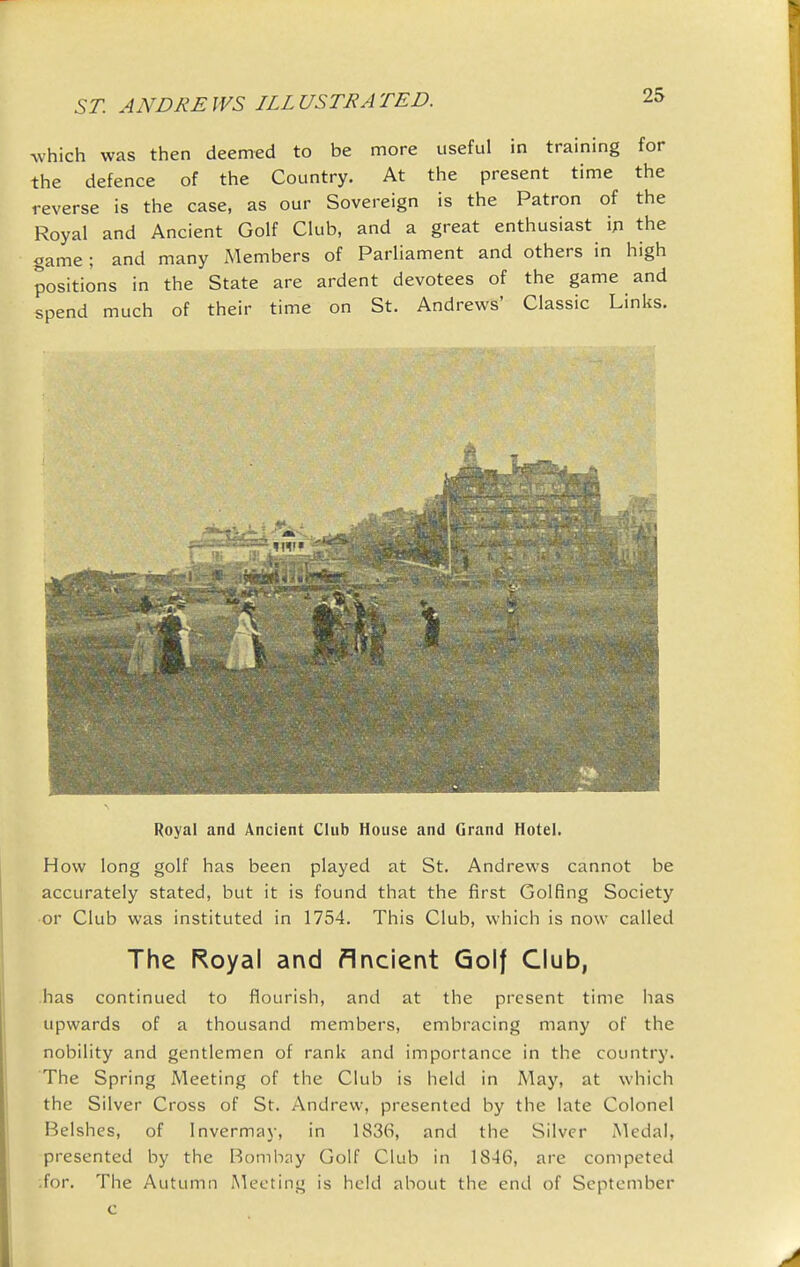 which was then deemed to be more useful in training for the defence of the Country. At the present time the reverse is the case, as our Sovereign is the Patron of the Royal and Ancient Golf Club, and a great enthusiast ip the game; and many Members of Parliament and others in high positions in the State are ardent devotees of the game and spend much of their time on St. Andrews' Classic Links. Royal and Ancient Chib House and Grand Hotel. How long golf has been played at St. Andrews cannot be accurately stated, but it is found that the first Golfing Society or Club was instituted in 1754. This Club, which is now called The Royal and flrvcient Golf Club, has continued to flourish, and at the present time has upwards of a thousand members, embracing many of the nobility and gentlemen of rank and importance in the country. The Spring Meeting of the Club is held in May, at which the Silver Cross of St. Andrew, presented by the late Colonel Belshes, of Invermay, in 1836, and the Silver Medal, presented by the Bombay Golf Club in 1846, are competed •.for. The Autumn Meeting is held about the end of September c