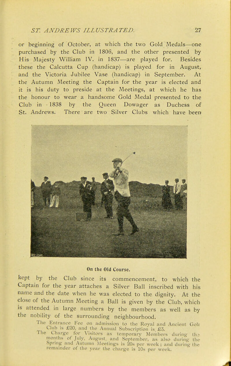 or beginning of October, at which the two Gold Medals—one purchased by the Club in 1806, and the other presented by His Majesty William IV. in 1837—are played for. Besides these the Calcutta Cup (handicap) is played for in August, and the Victoria Jubilee Vase (handicap) in September, At the Autumn Meeting the Captain for the year is elected and it is his duty to preside at the Meetings, at which he has the honour to wear a handsome Gold Medal presented to the Club in 1838 by the Queen Dowager as Duchess of St. Andrews. There are two Silver Clubs which have been On the Old Course. kept by the Club since its commencement, to which the Captain for the year attaches a Silver Ball inscribed with his name and the date when he was elected to the dignity. At the close of the Autumn Meeting a Ball is given by the Club, which IS attended in large numbers by the members as well as by the nobility of the surrounding neighbourhood. The Kntiance Fee on admission to tlie Roval and Ancient Goii Club IS £20, and the Annual Subscription is £3. The Charge for Visitors as temporary Membei-s during- thj months of July, August, and September, as also during the Spring and Autumn Meetings is 20s per week ; and during the remainder of the year the charge is 10s per week.