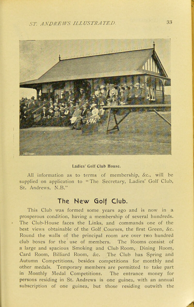 Ladies' Golf Club House. All information as to terms of membership, &c., will be supplied on application to  The Secretary, Ladies' Golf Club, St. Andrews, N.B. The New Golf Club. This Club was formed some years ago and is now in a prosperous condition, having a membership of several hundreds. The Club-House faces the Links, and commands one of the best views obtainable of the Golf Courses, the first Green, &c. Round the walls of the principal room are over two hundred club boxes for the use of members. The Rooms consist of a large and spacious Smoking and Club Room, Dining Room, Card Room, Billiard Room, (S:c. The Club has Spring and Autumn Competitions, besides competitions for monthly and other medals. Temporary members are permitted to take part in Monthly Medal Competitions. The entrance money for persons residing in St. Andrews is one guinea, with an annual subscription of one guinea, but those residing outwith the