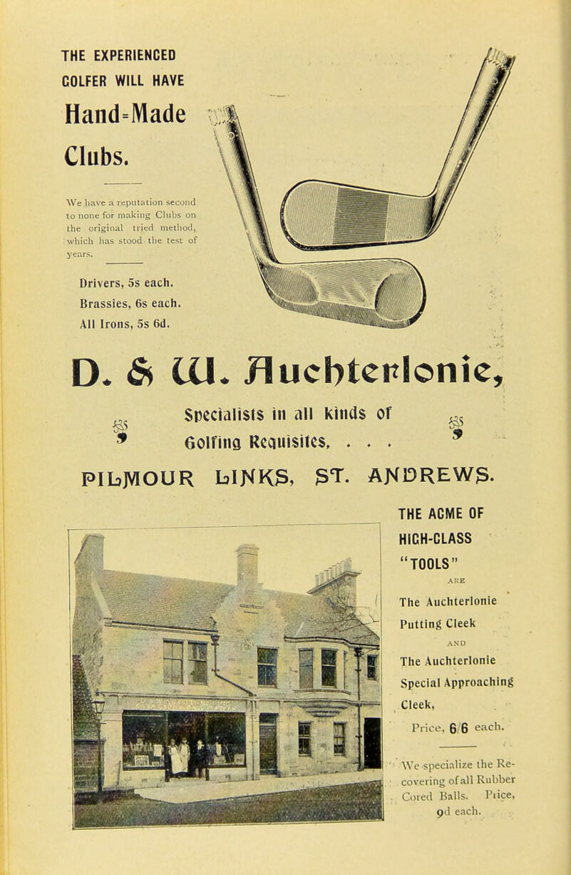 THE EXPERIENCED GOLFER WILL HAVE Hand=Made Clubs. We have a reputation second lo none for making Clubs on the original tried method, which has stood the test of years. Drivers, 5s each. Brassies, 6s each. All Irons, 5s 6d. D. & lU. Huchtcplonic, Specialists in all kinds of Golfing Requisites. . . . PIbJVIOUR blNK3, 3T. ANDREW3. THE ACME OF HICH-CLASS TOOLS ARE The Auchterlonie Putting Cleek A N I) The Auchterlonie Special Approaching Cleek, Prico, 6/6 each. Wc specialize the Re- covering of all Rubber Cored Balls. I'lice, pd each.