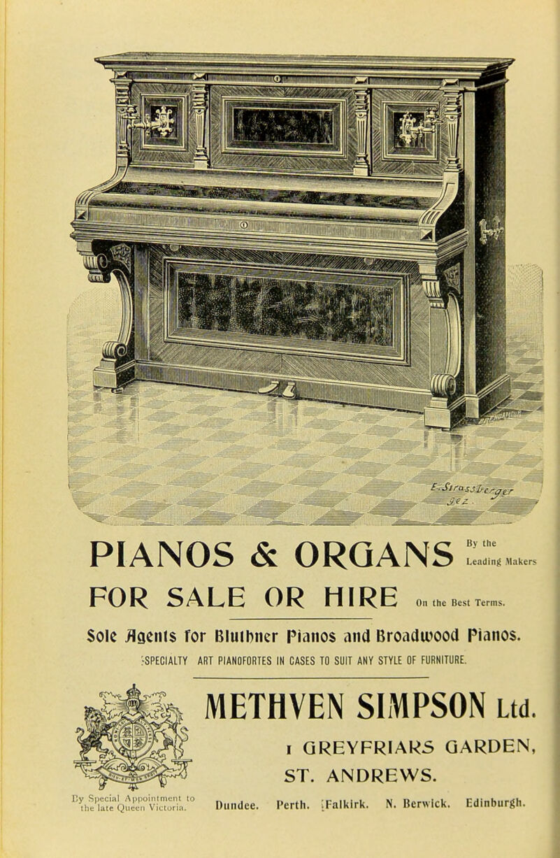 PIANOS & ORGANS FOR SALE OR HIRE By the Leading Maker; On the Best Terms. Sole flgents for Bluibiicr Pianos ana Broadwood Pianos. rSPECIALTY ART PIANOFORTES IN CASES TO SUIT ANY STYLE OF FURNITURE. METHVEN SIMPSON Ltd. I GREYFRIARS GARDEN, ST. ANDREWS. '''[he'ut'Q^^^^^^^^ Dundee. Perth. iFalkirk. N. Berwick. Edinburgh.