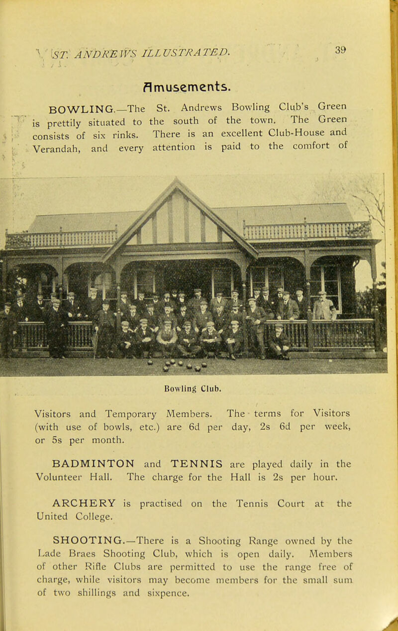 flmusements. BOWLING. The St. Andrews Bowling Club's Green ' is prettily situated to the south of the town. The Green consists of six rinks. There is an excellent Club-House and Verandah, and every attention is paid to the comfort of Bowling Club. Visitors and Temporary Members. The terms for Visitors (with use of bowls, etc.) are 6d per day, 2s 6d per week, or 5s per month. BADMINTON and TENNIS are played daily in the Volunteer Hall. The charge for the Hall is 2s per hour. ARCHERY is practised on the Tennis Court at the United College. SHOOTING.—There is a Shooting Range owned by the Lade Braes Shooting Club, which is open daily. Members of other Rifle Clubs are permitted to use the range free of charge, while visitors may become members for the small sum of two shillings and sixpence.