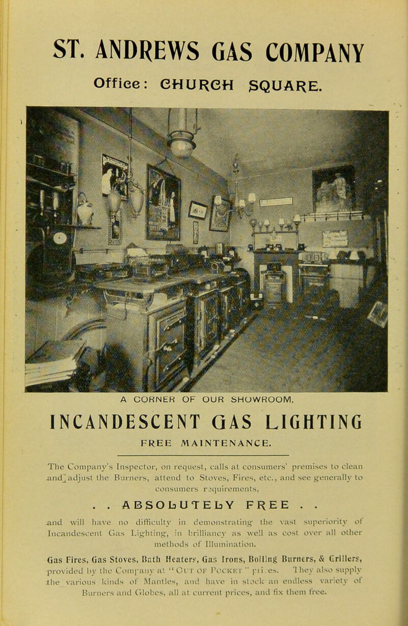 ST. ANDREWS GAS COMPANY Office: CHURCH 3QUARE. A CUHNEH OF OUR bHOWROOM. INCANDESCENT GAS LIGHTING FREE MAINTENANCE. The Company's Inspector, on requesl, calls at consumers' premises lo clean -andjadjust Ihe Burners, attend lo Stoves, Fires, etc., and see generallj'to consumers riquirements, . . ABSObUTEbY FREE . . and will have no difficulty in demonstrating the vast supei'iority of Incandescent Gas Lighting, in brilliancy as well as cost over all other methods of Illumination. Gas Fires, Gas Stoves, Bath Heatcry, Gas Irons, Boiling Burners, & Criilers, provided by llic Comi aiiy at Oi r ok I'ocKicr  pii.es. They also supply ihe various kinds of Mantles, aiu! have in slocU an endless variety of Burners and Cdobcs, all at current prices, and fix them free.