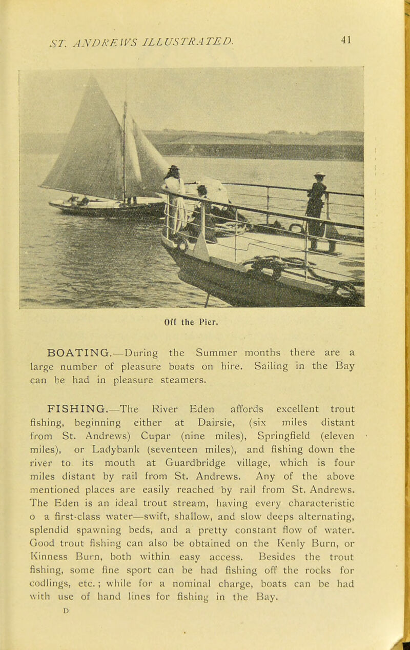 Oil the Pier. BOATING.—During the Summer months there are a large number of pleasure boats on hire. Sailing in the Bay can be had in pleasure steamers. FISHING.—The River Eden afifords excellent trout fishing, beginning either at Dairsie, (six miles distant from St. Andrews) Cupar (nine miles), Springfield (eleven miles), or Ladybank (seventeen miles), and fishing down the river to its mouth at Guardbridge village, which is four miles distant by rail from St. Andrews. Any of the above mentioned places are easily reached by rail from St. Andrews. The Eden is an ideal trout stream, having every characteristic o a first-class water—swift, shallow, and slow deeps alternating, splendid spawning beds, and a pretty constant flow of water. Good trout fishing can also be obtained on the Kenly Burn, or Kinness Burn, both within easy access. Besides the trout fishing, some fine sport can be had fishing off the rocks for codlings, etc. ; wliile for a nominal charge, boats can be had with use of hand lines for fishing in the Bay. D