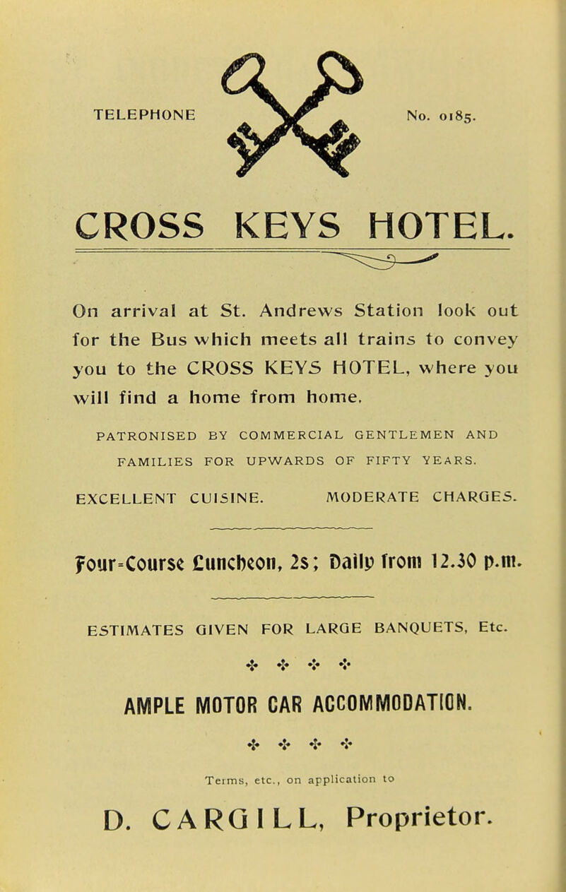 TELEPHONE No. 0185. CROSS KEYS HOTEL. On arrival at St. Andrews Station loolv out for the Bus which meets all trains to convey you to the CROSS KEYS HOTEL, where you will find a home from home. PATRONISED BY COMMERCIAL GENTLEMEN AND FAMILIES FOR UPWARDS OF FIFTY YEARS. EXCELLENT CUISINE. MODERATE CHARGES. Four=Course £uncbcon, 2s ; Dailp from 12.30 p.m. ESTIMATES GIVEN FOR LARGE BANQUETS, Etc. ❖ AMPLE MOTOR OAR AOCOMMODATION. •|. «j. ^. Terms, etc., on application to D. C ARC ILL, Proprietor.