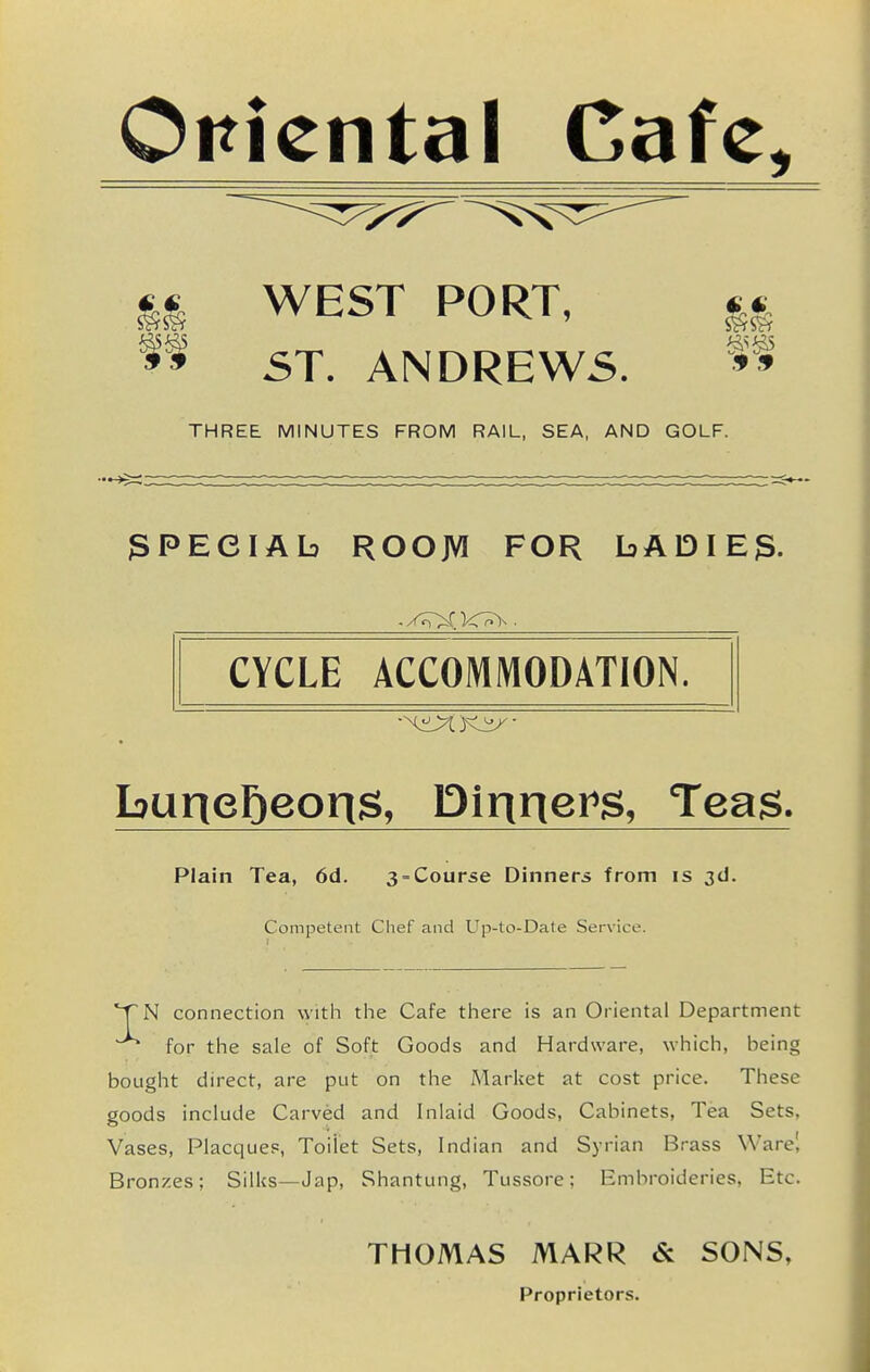 oriental Cafe, WEST PORT, II ST. ANDREWS. THREE MINUTES FROM RAIL, SEA, AND GOLF. SPECIAL ROOM FOR bADIEg. CYCLE ACCOMMODATION. Plain Tea, 6d. 3 = Course Dinners from is 3d. Competent Chef and L^p-to-Date Service. 'TN connection with the Cafe there is an Oriental Department for the sale of Soft Goods and Hardware, which, being bought direct, are put on the Marliet at cost price. These goods include Carved and Inlaid Goods, Cabinets, Tea Sets, Vases, Placques, Toilet Sets, Indian and Syrian Brass Ware' Bronzes; Silks—Jap, Shantung, Tussore; Embroideries, Etc. THOMAS MARR & SONS, Proprietors.