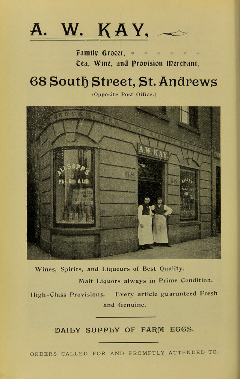 A. W. KAY, Fatiiilp Grocer, * * * * Cea, Wine, and Prouision mercDani, 68 SoutF) Street, 3t. Andrews (Opposite Post Office.) Wines, Spirits, and Liqueurs of Best Quality. Malt Liquors always in Prime Condition. Higli = Class Provisions. Every article guaranteed Fresh and Genuine. DAIbY SUPPLY OF FARJVI EGGS. ORDERS CALLED FOR AND PROMPTLY ATTENDED TO.