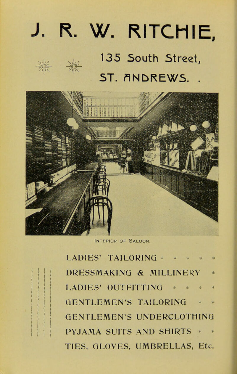 J. R. W. RITCHIE, 135 South Street, ST. ANbREWS. . Interior of Saloon. LADIES' TAILORING * * * * * [ DRESSMAKING & MILLINERY * LADIES' OUTFITTING * * * * GENTLEMEN'S TAILORING * * GENTLEMEN'S UNDERCLOTHING PYJAMA SUITS AND SHIRTS * * TIES, GLOVES, UMBRELLAS, Etc.