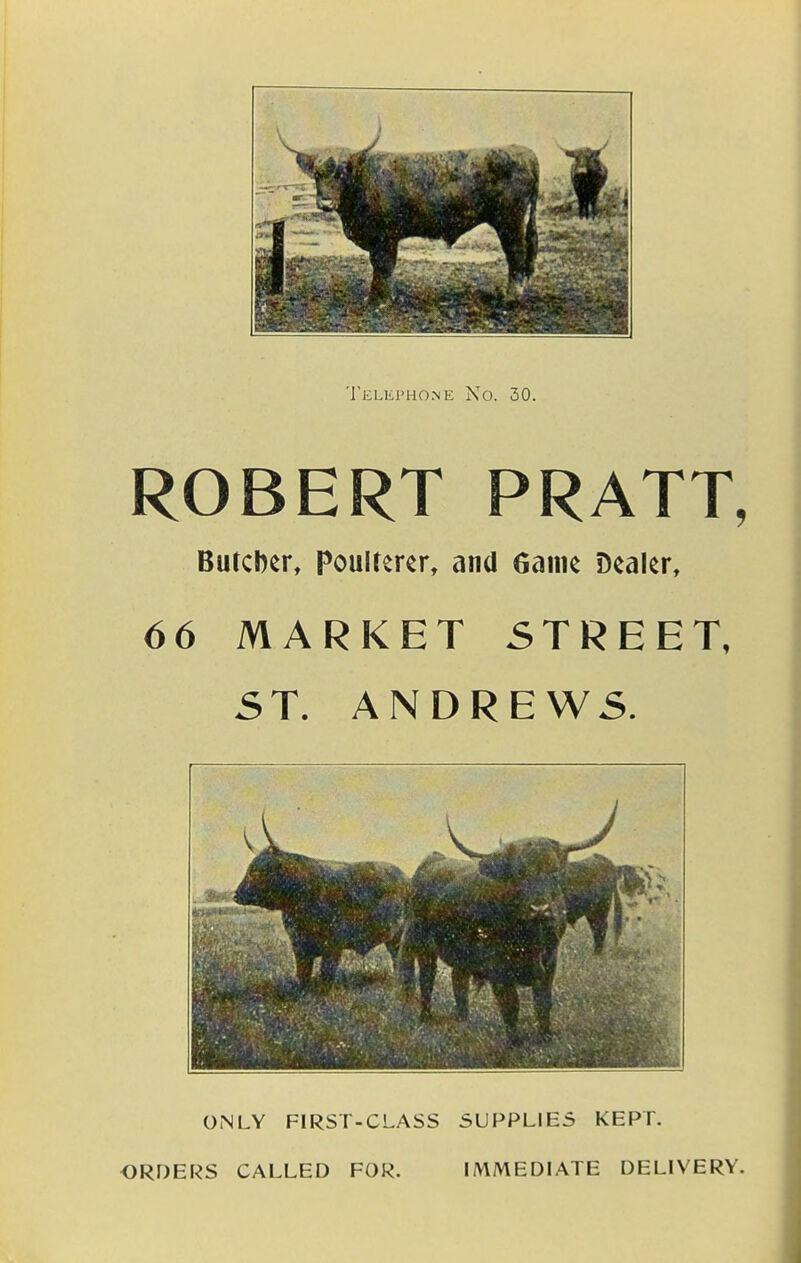 Telephone No. 30. ROBERT PRATT, Buccbcr, Poulterer, and fiainc Dealer, 66 MARKET 5TREET, ST. ANDREWS. ONLY FIRST-CLASS SUPPLIES KEPT. ORDERS CALLED FOR. IMMEDIATE DELIVERY.