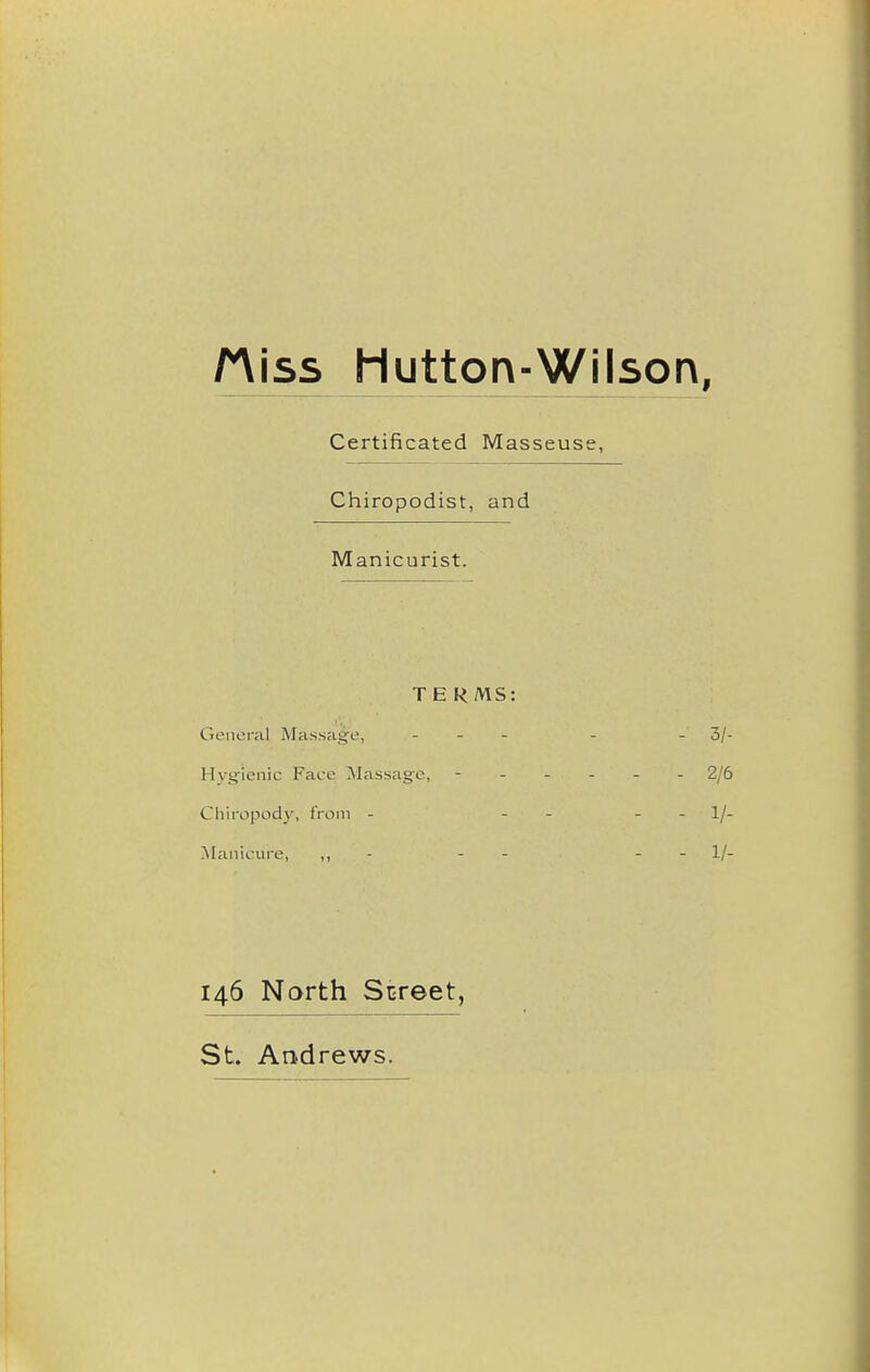 Hiss Mutton-Wilson, Certificated Masseuse, Chiropodist, and Manicurist. TE RMS: General Massag'e, - - - . - 3/ Hyg-'ienic Face Massage, ------ 2/( Chiropody, from - - - - - 1/ -Manicure, ,, - - - - - 1/ 146 North Street, St. Andrews.