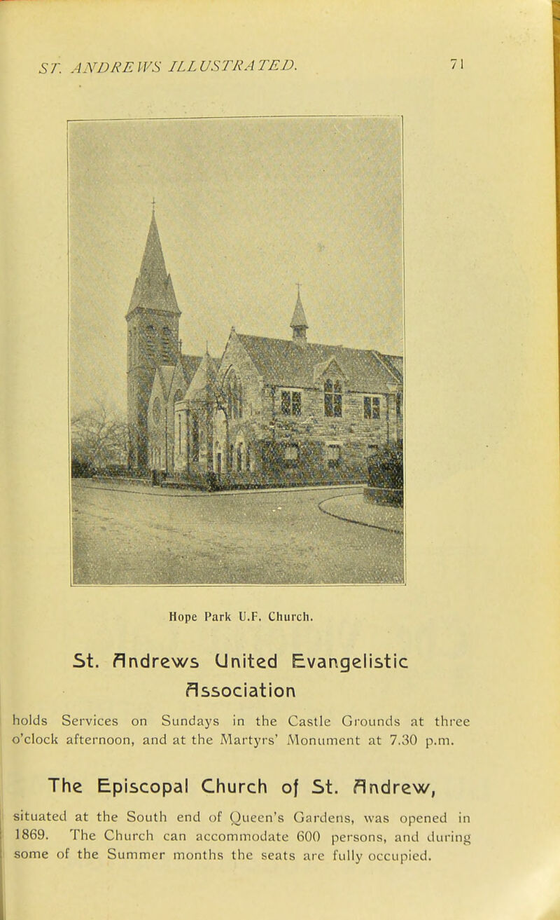 Hope Park U.F. Church. St. Andrews United Evangelistic Association : holds Services on Sundays in the Castle Grounds at three o'clock afternoon, and at the Martyrs' Monument at 7.30 p.m. The Episcopal Church of St. Andrew, I situated at the South end of Queen's Gardens, was opened in 1869. The Church can accommodate 600 persons, and during \ some of the Summer months the seats are fully occupied. I