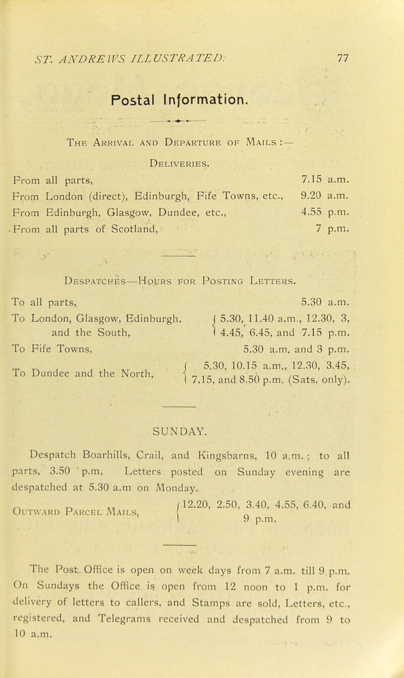 Postal Information. The Arrival and Departure of Mails : — Deliveries. From all parts, 7.15 a.m. From London (direct), Edinburgh, Fife Towns, etc., 9.20 a.m. From Edinburgh, Glasgow, Dundee, etc., 4.55 p.m. • From all parts of Scotland, 7 p.m. Despatches—Hours for Posting Letters. To all parts, 5.30 a.m. To London, Glasgow, Edinburgh, J 5.30, n.40 a.m., 12.30, 3, and the South, 1 4.45, 6.45, and 7.15 p.m. To Fife Towns, 5.30 a.m. and 3 p.m. 5.30, 10.15 a.m., 12.30, 3.45, To Dundee and the North, 7.15, and 8.50 p.m. (Sats. only). SUNDAY. Despatch Boarhills, Crail, and Kingsbarns, 10 a.m. ; to all parts, 3.50 ' p.m. Letters posted on Sunday evening are despatched at 5.30 a.m on Monday. ^ (12.20, 2.50, 3.40, 4.55, 6.40, and Outward Parcel Mails, \ \ 9 p.m. The Post Office is open on week days from 7 a.m. till 9 p.m. On Sundays the Office is open from 12 noon to 1 p.m. for delivery of letters to callers, and Stamps are sold. Letters, etc., registered, and Telegrams received and despatched from 9 to 10 a.m.