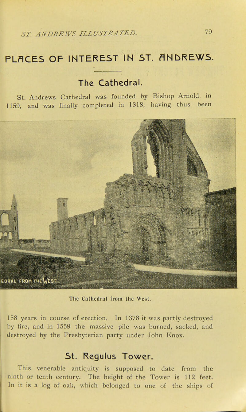 PLACES OF INTEREST IN ST. ANDREWS. The Cathedral. St. Andrews Cathedral was founded by Bishop Arnold in 1159, and was finally completed in 1318, having thus been The Cathedral from the West. 158 years in course of erection. In 1378 it was partly destroyed by fire, and in 1559 the massive pile was burned, sacked, and destroyed by the Presbyterian party under John Knox. St. Regulus Tower. This venerable antiquity is supposed to date from the ninth or tenth century. The height of the Tower is 112 feet. In it is a log of oak, which belonged to one of the ships of