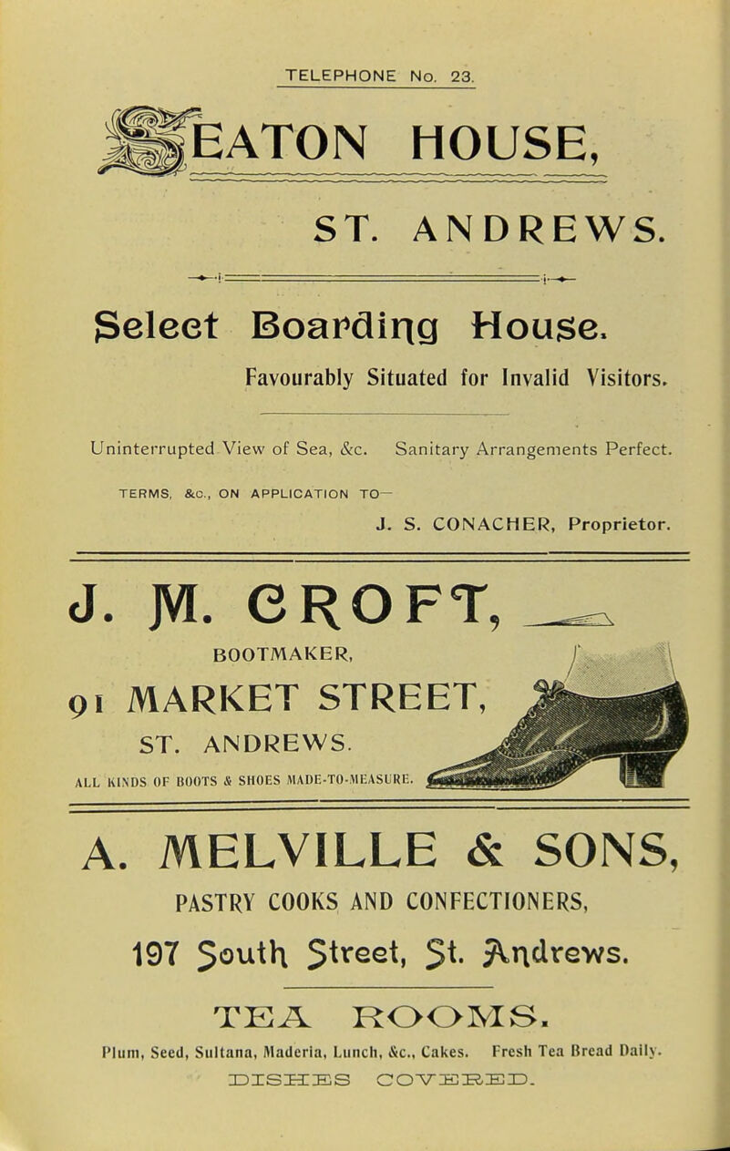 EATON HOUSE, ST. ANDREWS. geleet Boarding House. Favourably Situated for Invalid Visitors. Uninterrupted-View of Sea, &c. Sanitary Arrangements Perfect. TERMS, &C., ON APPLICATION TO— J. S. CONACHER, Proprietor. J. JVl. CROFT, BOOTMAKER, f 91 MARKET STREET, ST. ANDREWS. ALL KINDS OF BOOTS & SHOES MADE-TCMEASIRE. A. MELVILLE & SONS, PASTRY COOKS AND CONFECTIONERS, 197 5outh Street, St. J^ndrews. TEA ROOMS. Plum, Seed, Sultana, Maderla, Lunch, &c., Cakes. Fresh Tea Bread Daily.