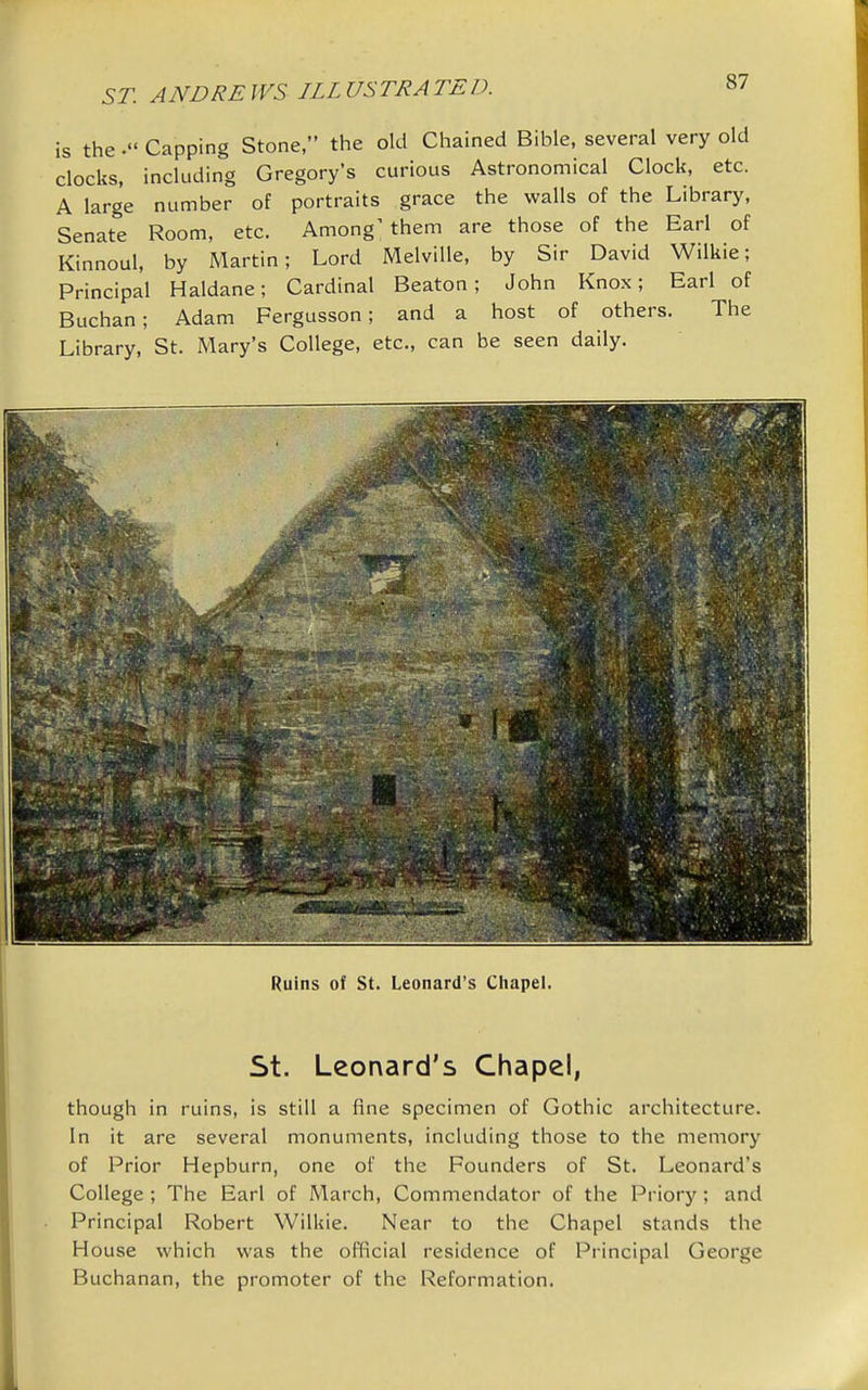 is theCapping Stone, the old Chained Bible, several very old clocks, including Gregory's curious Astronomical Clock, etc. A large number of portraits grace the walls of the Library, Senate Room, etc. Among'them are those of the Earl of Kinnoul, by Martin; Lord Melville, by Sir David Wilkie; Principal Haldane; Cardinal Beaton; John Knox; Earl of Buchan; Adam Fergusson; and a host of others. The Library, St. Mary's College, etc., can be seen daily. Ruins of St. Leonard's Chapel. St. Leonard's Chapel, though in ruins, is still a fine specimen of Gothic architecture. In it are several monuments, including those to the memory of Prior Hepburn, one of the Founders of St. Leonard's College ; The Earl of March, Commendator of the Priory ; and Principal Robert Wilkie. Near to the Chapel stands the House which was the official residence of Principal George Buchanan, the promoter of the Reformation.