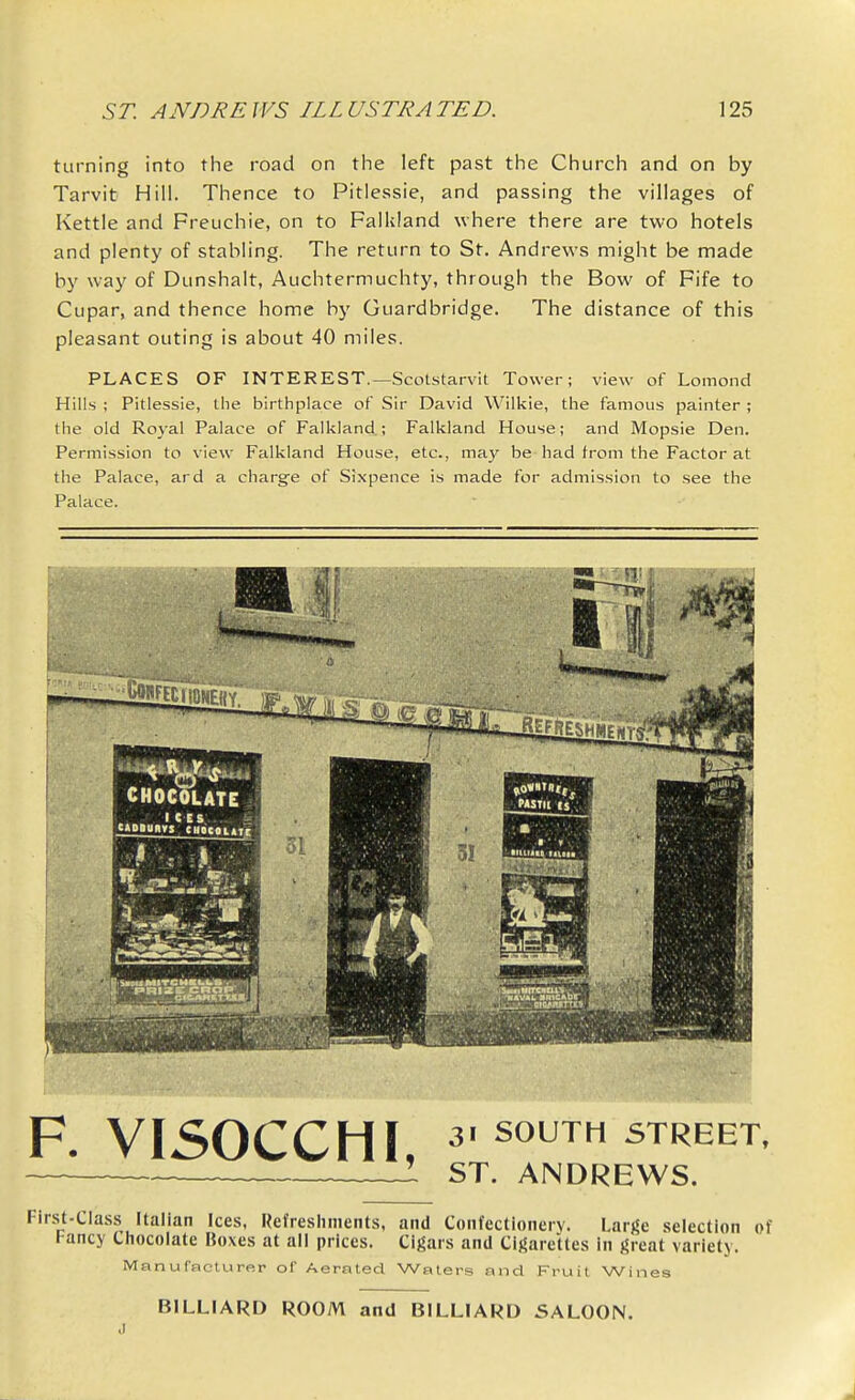 turning into the road on tlie left past tlie Church and on by Tarvit Hill. Thence to Pitlessie, and passing the villages of Kettle and Freuchie, on to Falkland where there are two hotels and plenty of stabling. The return to St. Andrews might be made by way of Dunshalt, Auchtermuchty, through the Bow of Fife to Cupar, and thence home by Guardbridge. The distance of this pleasant outing is about 40 miles. PLACES OF INTEREST.—ScoLstarvit Tower; view of Lomond Hills ; Pitlessie, the birthplace of Sir David Wilkie, the famous painter ; the old Royal Palace of Falkland.; Falkland House; and Mopsie Den. Permission to view Falkland House, etc., may be had from the Factor at the Palace, ard a charge of Sixpence is made for admission to see the Palace. F. VISOCCHI, 31 SOUTH STREET, : ST. ANDREWS. First-Clas.s Italian Ices, Refreshments, and Confectionery. Large .selection of Fancy Chocolate Boxes at all prices. Cigars and Cigarettes in great variety. Manufacturer of Aerated Waters and Fruil Wines BILLIARD ROOM and BILLIARD SALOON.