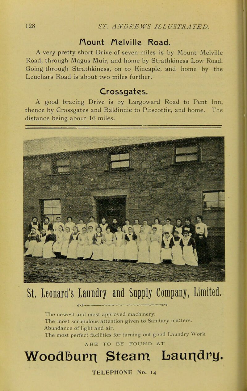 Hount Helville Road. A very pretty short Drive of seven miles is by Mount Melville Road, through Magus Muir, and home by Strathkiness Low Road. Going through Strathkiness, on to Kincaple, and home by the Leuchars Road is about two miles further. Crossgates. A good bracing Drive is by Largovvard Road to Pent Inn, thence by Crossgates and Baldinnie to Pitscottie, and home. The distance being about 16 miles. St. Leonard's Laundry and Supply Company, Limited. The newest and most approved machinery. The most scrupulous attention given to Sanitary matters. Abundance of light and air. The most perfect facilities for turning out good Laundry Work ARE TO BE FOUND AT WoodBurn Steam Laundi'y. TELEPHONE No. 14
