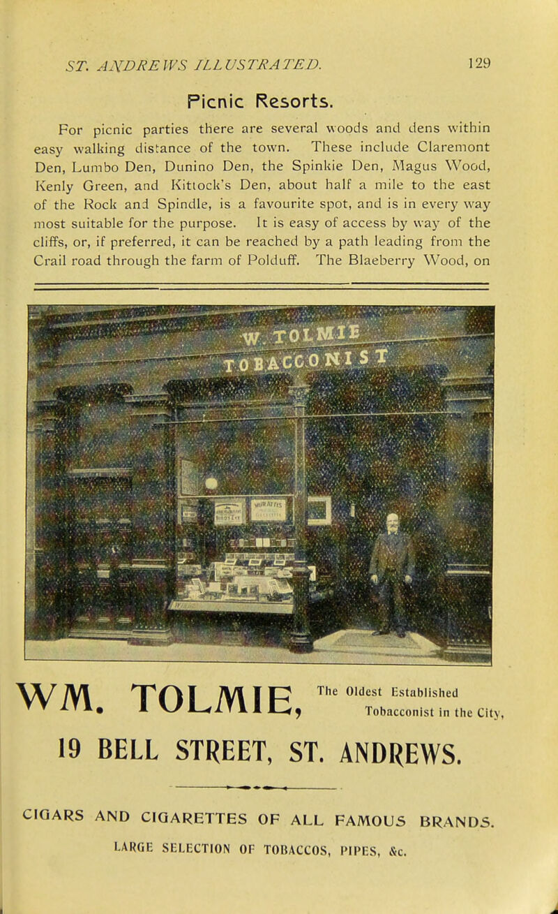 Picnic Resorts. For picnic parties there are several woods and dens within easy walking distance of the town. These include Claremont Den, Lumbo Den, Dunino Den, the Spinkie Den, Magus Wood, Kenly Green, and Kitlock's Den, about half a mile to the east of the Rock and Spindle, is a favourite spot, and is in every way most suitable for the purpose. It is easy of access by way of the cliffs, or, if preferred, it can be reached by a path leading from the Crail road through the farm of Polduff. The Blaeberry Wood, on The Oldest Established Tobacconist in the City, WM. TOLMIE, 19 BELL STREET, ST. ANDREWS. CIGARS AND CIGARETTES OF ALL FAMOUS BRANDS. LARGE SELECTION OF TOBACCOS, PIPES, &c.