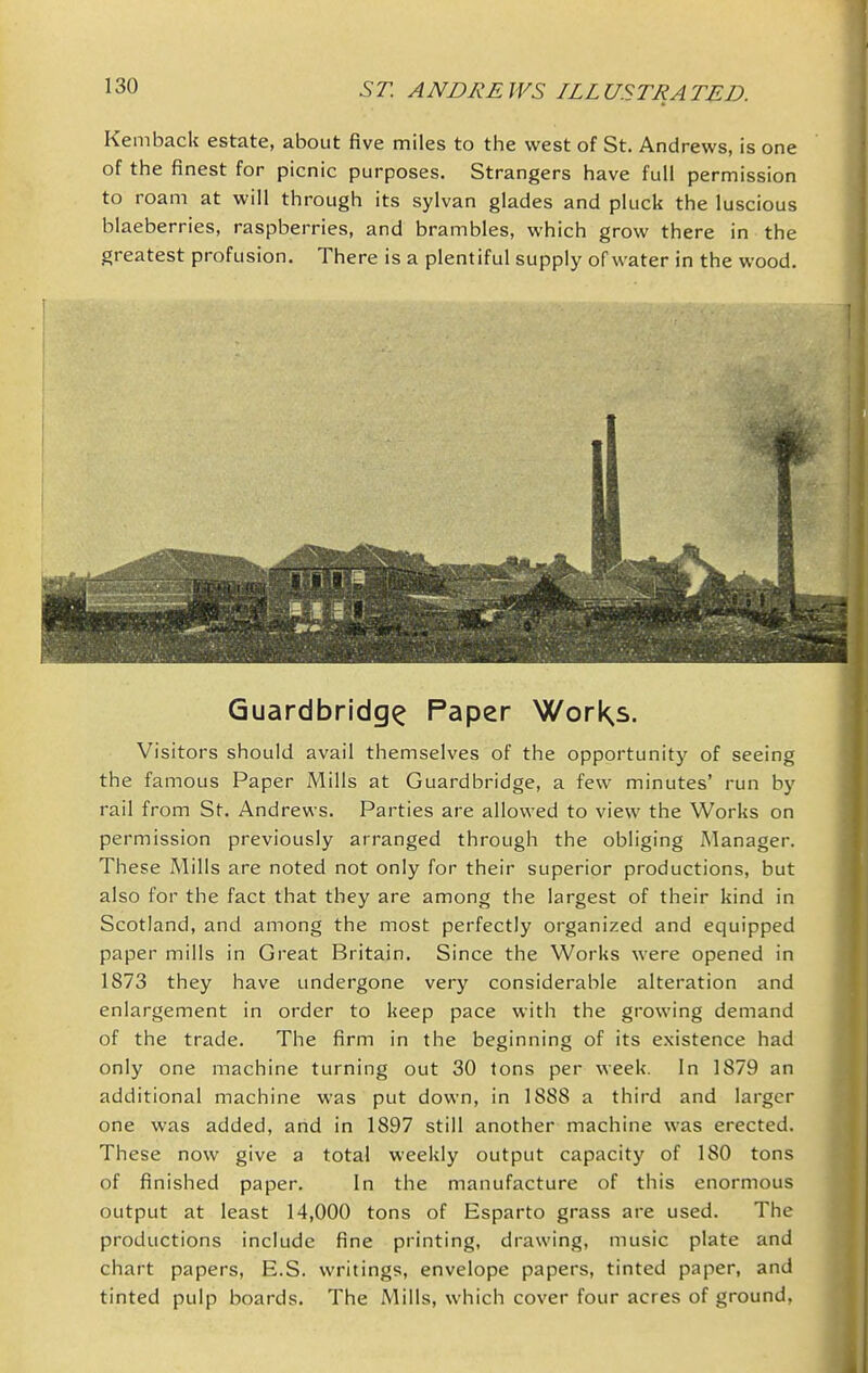 Kemback estate, about five miles to the west of St. Andrews, is one of the finest for picnic purposes. Strangers have full permission to roam at will through its sylvan glades and pluck the luscious blaeberries, raspberries, and brambles, which grow there in the greatest profusion. There is a plentiful supply of water in the wood. Guardbridg^ Paper WorKs. Visitors should avail themselves of the opportunity of seeing the famous Paper Mills at Guardbridge, a few minutes' run by rail from St. Andrews. Parties are allowed to view the Works on permission previously arranged through the obliging Manager. These Mills are noted not only for their superior productions, but also for the fact that they are among the largest of their kind in Scotland, and among the most perfectly organized and equipped paper mills in Great Britain. Since the Works were opened in 1873 they have undergone very considerable alteration and enlargement in order to keep pace with the growing demand of the trade. The firm in the beginning of its existence had only one machine turning out 30 tons per week. In 1879 an additional machine was put down, in 1888 a third and larger one was added, and in 1897 still another machine was erected. These now give a total weekly output capacity of ISO tons of finished paper. In the manufacture of this enormous output at least 14,000 tons of Esparto grass are used. The productions include fine printing, drawing, music plate and chart papers, E.S. writings, envelope papers, tinted paper, and tinted pulp boards. The Mills, which cover four acres of ground,
