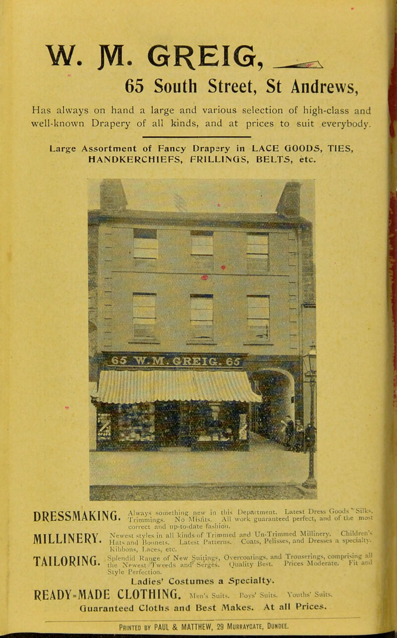 W. JVI. GREIG, 65 South street, St Andrews, Has always on hand a large and various selection of high-class and well-known Drapery of all kinds, and at prices to suit everybody. Large Assortment of Fancy Drapery in LACE GOODS, TIES, HANDKERCHIEFS, FRILLINGS, BELTS, etc. 6g ^.M. GREIG. 65 nDCCCM A 1^ I Nn Always sometliing new in iliis Ucpartinciit. Latest Dress Goixis ^Sillcs, UKti3^J'*'^^'J* 'J'liminings. No Mislits. All work guaranteed perfect, and of tlie most coirect p.nil tip-to-date fa>liioii. Xcwest styles in all kinds of Trimmed and Un-Trimnied Millinery. Cliildrcn's Hats and Homieis. Latest Patterns. Coats, Pelisses, and Dresses a specialty. Kibbons, Laces, etc. Splendid Ranee of New StiilinKS, Overcoatings, and Trouserings, comprising all the Newest Tweeds and Serges. (Iiiality Hcst. Prices Moderate. Fit and Style Perfection. Ladies' Costumes a Specialty. READY = MADE CLOTHING. MensSui.s. IWSm.s Vontl.s S..its Guaranteed Cloths and Best Makes. At all Prices. MILLINERY. TAILORING. Printed by PAUL & MAHHEW, 29 Murraycate, Dundee.