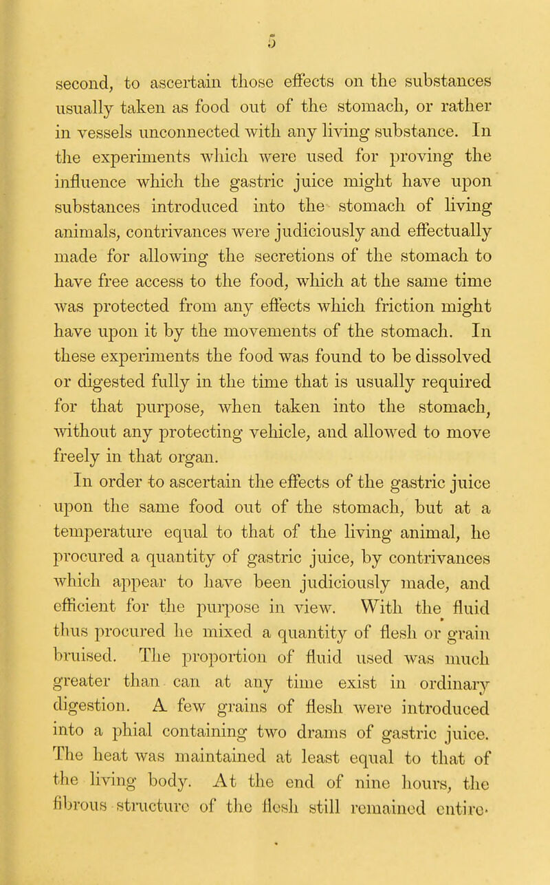i) second, to ascei-tain those effects on the substances usually taken as food out of the stomach, or rather in vessels unconnected with any living substance. In the experiments which were used for proving the influence which the gastric juice might have upon substances introduced into the stomach of living animals, contrivances were judiciously and effectually made for allowing the secretions of the stomach to have free access to the food, which at the same time was protected from any effects which friction might have upon it by the movements of the stomach. In these experiments the food was found to be dissolved or digested fully in the time that is usually required for that purpose, when taken into the stomach, without any protecting vehicle, and allowed to move freely in that organ. In order to ascertain the effects of the gastric juice upon the same food out of the stomach, but at a temperature equal to that of the living animal, he procured a quantity of gastric juice, by contrivances which appear to have been judiciously made, and efficient for the purpose in view. With the fluid thus procured he mixed a quantity of flesli or grain braised. The proportion of fluid used was much greater than can at any time exist in ordinary digestion. A. few grains of flesh were introduced into a phial containing two drams of gastric juice. The heat was maintained at least equal to that of the living body. At the end of nine hours, the fibrous stracturc of the flesh still remained entire-