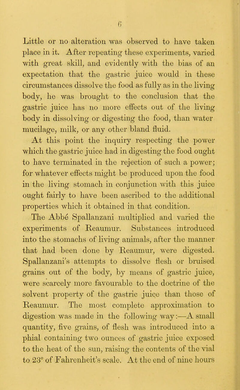 place in it. After repeating these experiments, varied with great skill, and evidently with the bias of an expectation that the gastric juice would in these circumstances dissolve the food as fully as in the living body, he was brought to the conclusion that the gastric juice has no more effects out of the living body in dissolving or digesting the food, than water mucilage, milk, or any other bland fluid. At this point the inquiry respecting the power which the gastric juice had in digesting the food ought to have terminated in the rejection of such a power; for whatever effects might be produced upon the food in the living stomach in conjunction mth this juice ought fairly to have been ascribed to the additional properties which it obtained in that condition. The Abbe Spallanzani multiplied and varied the experiments of Reaumur. Substances introduced into the stomachs of living animals, after the manner that had been done by Reaumur, were digested. Spallanzani's attempts to dissolve flesh or bruised grains out of the body, by means of gastric juice, were scarcely more favourable to the doctrine of the solvent property of the gastric juice than those of Reaumur. The most complete ap2:)roximation to digestion was made in the following way:—A small quantity, five grains, of flesh was introduced into a phial containing two ounces of gastric juice exposed to the heat of the sun, raising the contents of the vial to 23° of Fahrenheit's scale. At the end of nine hours